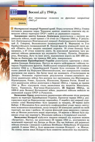 Воєнні дії у 1944 р.
64
Яке становище склалося на фронтах наприкінці
1943 p.?
' Наступальні операції Червоної армії. Перед початком 1944 р. Ставка
поставила завдання перед Червоною армією: повністю очистити від ні­
мецьких військ територію СРСР і вийти до державного кордону.
Завершення зняття блокади Ленінграда розпочалося з наступу ра­
дянських військ, який тривав з 14 січня по 1 березня 1944 р. У резуль­
таті Ленінградсько-Новгородської операції Ленінградського (командую­
чий Л. Говоров), Волховського (командуючий К. Мерецков) та 2-го
Прибалтійського (командуючий М. Попов) фронтів німецькій групі ар­
мій «Північ» було завдано нищівної поразки. 18 січня блокаду було
прорвано, а 27 січня повністю знято. За невеликий проміжок часу ра­
дянські війська визволили від окупантів Гатчину, Пушкін, Петродво-
рець, Новгород, Лугу та інші міста, відкинувши ворога на 220-280 км.
Битва за Ленінград, ш;о тривала 900 днів, завершилася.
Визволення Правобережної України розпочалось одночасно з лікві­
дацією блокади Ленінграда. Наступ на ворога здійснювали і війська чо­
тирьох Українських фронтів. Найбільшою операцією радянських військ
початку 1944 р. у Правобережній Україні було оточення 10 гітлерів­
ських дивізій під Корсунем-Шевченківським, яке завершилося повним
розгромом сил ворога. Цю битву іноді ще називають «Сталінградом на
Дніпрі». Основним стратегічним результатом січнево-лютневого на­
ступу радянських військ був розгром сил противника під Житомиром,
Кіровоградом, Ровно, Луцьком, Нікополем, Кривим Рогом. Новий на­
ступ радянських військ розпочався в березні 1944 р. і тривав до травня
1944 р. Його підсумком стало визволення від нацистів Миколаєва,
Одеси, Тернополя, Кам’янця-Подільського. 26 березня 1944 p., на
1009-й день Великої Вітчизняної війни, радянські війська вийшли на
державний кордон СРСР із Румунією.
Визволення Криму розпочалося радянськими військами після розгрому
ворога на території Правобережної України. Протягом червня 1944 р. роз­
горнулися події на Карельському перешийку. У перебігу цієї операції укрі­
плення «лінії Маннергейма» було прорвано за тиждень, 20 червня взято
Виборг. З Фінляндією було досягнуто конфіденційної угоди такого змісту:
вона залишиться незалежною, якщо інтернує 20 німецьких дивізій на своїй
території, що вона і зробила. 25 серпня фінський уряд звернувся з прохан­
ням до Москви розпочати мирні переговори, 19 вересня в Москві було під­
писано угоду про перемир’я. Фінляндія вийшла з гітлерівської коаліції.
Визволення Білорусії відбулося завдяки операції під кодовою назвою
«Багратіон». Наступ, що розпочався 23 червня 1944 p., розгорнувся на
величезній території від Дніпра до Вісли. Під час бойових дій радянські
війська оточили і знищили в районах Вітебська і Бобруйська 10 ворожих
дивізій. З липня 1944 р. було визволено столицю Білорусії - м. Мінськ.
На кінець липня землі Білорусії було повністю визволено від окупантів.
 
