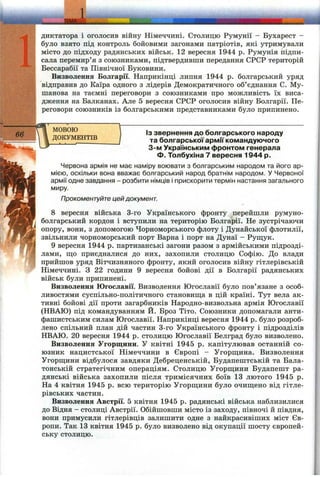 ■ ^W -- ІЕ М А 'Г
диктатора і оголосив війну Німеччині. Столицю Румунії - Бухарест -
було взято під контроль бойовими загонами патріотів, які утримували
місто до підходу радянських військ. 12 вересня 1944 р. Румунія підпи­
сала перемир’я з союзниками, підтвердивши передання СРСР територій
Бессарабії та Північної Буковини.
Визволення Болгарії. Наприкінці липня 1944 р. болгарський уряд
відправив до Каїра одного з лідерів Демократичного об’єднання С. Му-
шанова на таємні переговори з союзниками про можливість їх виса­
дження на Балканах. Але 5 вересня СРСР оголосив війну Болгарії. Пе­
реговори союзників із болгарськими представниками було припинено.
МОВОЮ
ДОКУМЕНТІВ
ІЗ звернення до болгарського народу
та болгарської армії командуючого
3-м Українським фронтом генерала
Ф. Толбухіна 7 вересня 1944 р.
Червона армія не має наміру воювати з болгарським народом та його ар­
мією, оскільки вона вважає болгарський народ братнім народом. У Червоної
армії одне завдання - розбити німців і прискорити термін настання загального
миру.
Прокоментуйте цей документ.
8 вересня війська 3-го Українського фронту перейпіли румуно-
болгарський кордон і вступили на територію Болгарії. Не зустрічаючи
опору, вони, з допомогою Чорноморського флоту і Дунайської флотилії,
звільнили чорноморський порт Варна і порт на Дунаї - Рущук.
9 вересня 1944 р. партизанські загони разом з армійськими підрозді­
лами, що приєдналися до них, захопили столицю Софію. До влади
прийшов уряд Вітчизняного фронту, який оголосив війну гітлерівській
Німеччині, з 22 години 9 вересня бойові дії в Болгарії радянських
військ були припинені.
Визволення Югославії. Визволення Югославії було пов’язане з особ­
ливостями суспільно-політичного становищ;а в цій країні. Тут вела ак­
тивні бойові дії проти загарбників Народно-визвольна армія Югославії
(НВАЮ) під командуванням Й. Броз Тіто. Союзники допомагали анти­
фашистським силам Югославії. Наприкінці вересня 1944 р. було розроб­
лено спільний план дій частин 3-го Українського фронту і підрозділів
НВАЮ. 20 вересня 1944 р. столицю Югославії Белград було визволено.
Визволення Угорш;ини. У квітні 1945 р. капітулював останній со­
юзник нацистської Німеччини в Європі - Угорщина. Визволення
Угорщини відбулося завдяки Дебреценській, Будапештській та Бала-
тонській стратегічним операціям. Столицю Угорщини Будапешт ра­
дянські війська захопили після тримісячних боїв 13 лютого 1945 р.
На 4 квітня 1945 р. всю територію Угорщини було очищено від гітле­
рівських частин.
Визволення Австрії. 5 квітня 1945 р. радянські війська наблизилися
до Відня - столиці Австрії. Обійшовши місто із заходу, півночі й півдня,
вони примусили гітлерівців залишити одне з найкрасивіших міст Єв­
ропи. Так 13 квітня 1945 р. було визволено від окупації шосту європей­
ську столицю.
 