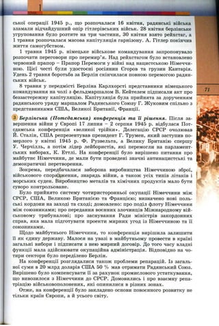 j m і.
ської операції 1945 p., що розпочалася 16 квітня, радянські війська
зламали відчайдушний опір гітлерівських військ. 28 квітня берлінське
угруповання було розтяте на три частини, ЗО квітня взято рейхстаг, а
1 травня розпочалася масова капітуляція гарнізону. А. Гітлер покінчив
життя самогубством.
1 травня 1945 р. німецьке військове командування запропонувало
розпочати переговори про перемир’я. Над рейхстагом було встановлено
червоний прапор - Прапор Перемоги у війні над нацистською Німеччи­
ною. Цієї честі були удостоєні росіянин Єгоров та грузин Кантарія.
Удень 2 травня боротьба за Берлін скінчилася повною перемогою радян­
ських військ.
8 травня у передмісті Берліна Карлхорсті представники німецького
командування на чолі з фельдмаршалом В. Кейтелем підписали акт про
беззастережну капітуляцію. Капітуляція була прийнята за дорученням
радянського уряду маршалом Радянського Союзу Г. Жуковим спільно з
представниками СІЛА, Великої Британії, Франції.
(^Берлінська (Потсдамська) конференція та її рішення. Після за­
вершення війни у Європі 17 липня - 2 серпня 1945 р. відбулася Пот­
сдамська конференція «великої трійки». Делегацію СРСР очолював
Й. Сталін, СІЛА репрезентував президент Г. Трумен, який заступив по­
мерлого у квітні 1945 р. Ф. Рузвельта, а Велику Британію спершу
У. Черчілль, а потім лідер лейбористів, які перемогли на парламент­
ських виборах, К. Еттлі. На конференції було вирішено питання про
майбутнє Німеччини, де мали бути проведені значні антинацистські та
демократичні перетворення.
Зокрема, передбачалася заборона виробництва Німеччиною зброї,
військового спорядження, знарядь війни, а також усіх типів літаків і
морських суден. Виробництво металів та хімічних продуктів мало бути
суворо контрольоване.
Було прийнято систему чотиристоронньої окупації Німеччини між
СРСР, СІЛА, Великою Британією та Францією; визначено нові поль­
ські кордони на заході та сході; домовлено: про поділ флоту Німеччини
між союзниками; про передання воєнних злочинців Міжнародному вій­
ськовому трибуналові; про заснування Ради міністрів закордонних
справ, яка мала підготувати проекти мирних угод із Німеччиною та її
союзниками.
Щодо майбутнього Німеччини, то конференція вирішила залишити
її як єдину державу. Малося на увазі в майбутньому провести в країні
загальні вибори і підписати з нею мирний договір. До того часу владні
функції мала здійснювати окупаційна адміністрація. Відповідно на чо­
тири сектори було переділено Берлін.
На конференції розглядалися також проблеми репарацій. Із загаль­
ної суми в 20 млрд доларів СІЛА 50 % мав отримати Радянський Союз.
Вирішено було компенсувати її за рахунок промислового устаткування,
ш;о вивозилося з Німеччини до СРСР. Домовились і про взаємну репа­
тріацію військовополонених, які опинилися в різних зонах.
Отже, на конференції було закладено основи повоєнного розвитку не
тільки країн Європи, а й усього світу.
71 Si
 