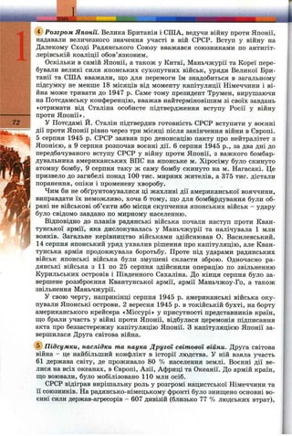 ш щ
!' .‘І 'f r •S^:-f'';’'>.;->'"^.^ .', i-^^-:-‘ff> '’-iy ^ ■и>-Г‘^.-Sr^
'• ■ГЕМАZn ІЙЙЙУЙЙ^І
(?) Розгром Японії. Велика Британія і СПІА, ведучи війну проти Японії,
надавали величезного значення участі в ній СРСР. Вступ у війну на
^ Далекому Сході Радянського Союзу вважався союзниками по антигіт-
Щ лерівській коаліції обов’язковим.
Оскільки в самій Японії, а також у Китаї, Маньчжурії та Кореї пере-
бували великі сили японських сухопутних військ, уряди Великої Бри-
танії та СИТА вважали, що для перемоги їм знадобиться в загальному
І підсумку не менше 18 місяців від моменту капітуляції Німеччини і ві-
:: йна може тривати до 1947 р. Саме тому президент Трумен, вирушаючи
і;-; на Потсдамську конференцію, вважав найтерміновішим зі своїх завдань
«отримати від Сталіна особисте підтвердження вступу Росії у війну
проти Японії».
72 У Потсдамі Й. Сталін підтвердив готовність СРСР вступити у воєнні
дії проти Японії рівно через три місяці після закінчення війни в Європі.
5 серпня 1945 р. СРСР заявив про денонсацію пакту про нейтргілітет з
Японією, а 9 серпня розпочав воєнні дії. 6 серпня 1945 p., за два дні до
передбачуваного вступу СРСР у війну проти Японії, з важкого бомбар­
дувальника американських ВПС на японське м. Хіросіму було скинуто
атомну бомбу, 9 серпня таку ж саму бомбу скинуто на м. Нагасакі. Це
призвело до загибелі понад 100 тис. мирних жителів, а 375 тис. дістали
поранення, опіки і променеву хворобу.
Чим би не обґрунтовувалися ці жахливі дії американської вояччини,
, виправдати їх неможливо, хоча б тому, щ;о для бомбардування були об-
j рані не військові об’єкти або місця скупчення японських військ - удару
було свідомо завдано по мирному населенню.
Відповідно до планів радянські війська почали наступ проти Кван-
тунської армії, яка дислокувалась у Маньчжурії та налічувала 1 млн
вояків. Загальне керівництво військами здійснював О. Василевський.
14 серпня японський уряд ухвалив рішення про капітуляцію, але Кван-
тунська армія продовжувала боротьбу. Проте під ударами радянських
військ японські війська були змушені скласти зброю. Одночасно ра­
дянські війська з 11 по 25 серпня здійснили операцію по звільненню
Курильських островів і Південного Сахаліна. До кінця серпня було за­
вершене роззброєння Квантунської армії, армії Маньчжоу-Го, а також
звільнення Маньчжурії.
У свою чергу, наприкінці серпня 1945 р. американські війська оку­
пували Японські острови. 2 вересня 1945 р. в токійській бухті, на борту
американського крейсера «Міссурі» у присутності представників країн,
що брали участь у війні проти Японії, відбулася церемонія підписання
акта про беззастережну капітуляцію Японії. З капітуляцією Японії за­
вершилася Друга світова війна.
(5) Підсумки, наслідки та наука Другої світової війни. Друга світова
війна - це найбільший конфлікт в історії людства. У ній взяла участь
61 держава світу, де проживало 80 % населення землі. Воєнні дії ве­
лися на всіх океанах, в Європі, Азії, Африці та Океанії. До армій країн,
що воювали, було мобілізовано 110 млн осіб.
СРСР відіграв вирішальну роль у розгромі нацистської Німеччини та
її союзників. На радянсько-німецькому фронті було знищено основні во­
єнні сили держав-агресорів - 607 дивізій (близько 77 % людських втрат).
 
