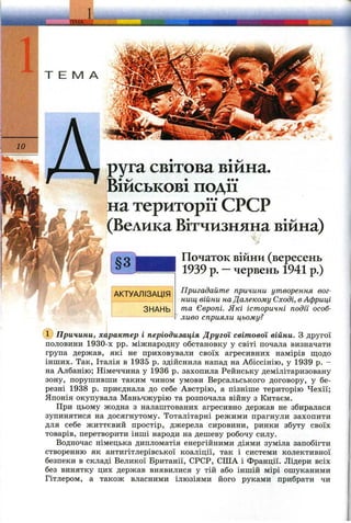 _1ША '
Т Е М А
АКТУАЛІЗАЦІЯ
ЗНАНЬ
зуга світова війна,
військові події
на території СРСР
(Велика Вітчизняна війна)
Початок війни (вересень
1939 р. —червень 1941 р.)
Пригадайте причини утворення вог­
нищ війни наДалекому Сході, вАфриці
та Європі. Які історичні події особ­
ливо сприяли цьому?
(Т) Причини, характер і періодизація Другої світової війни. З другої
половини 1930-х pp. міжнародну обстановку у світі почала визначати
група держав, які не приховували своїх агресивних намірів щодо
інших. Так, Італія в 1935 р. здійснила напад на Абіссінію, у 1939 р. -
на Албанію; Німеччина у 1936 р. захопила Рейнську демілітаризовану
зону, порушивши таким чином умови Версальського договору, у бе­
резні 1938 р. приєднала до себе Австрію, а пізніше територію Чехії;
Японія окупувала Маньчжурію та розпочала війну з Китаєм.
При цьому жодна з налаштованих агресивно держав не збиралася
зупинятися на досягнутому. Тоталітарні режими прагнули захопити
для себе життєвий простір, джерела сировини, ринки збуту своїх
товарів, перетворити інші народи на дешеву робочу силу.
Водночас німецька дипломатія енергійними діями зуміла запобігти
створенню як антигітлерівської коаліції, так і системи колективної
безпеки в складі Великої Британії, СРСР, США і Франції. Лідери всіх
без винятку цих держав виявилися у тій або іншій мірі ошуканими
Гітлером, а також власними ілюзіями його руками прибрати чи
 