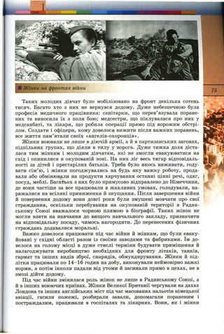 "a V ^
сИ Жінки на фронтах війни 75
Таких молодих дівчат було мобілізовано на фронт декілька сотень
тисяч. Багато хто з них не вернувся додому. Дуже небезпечною була
професія медичного працівника: санітарки, що перев’язувала поране­
них та виносила їх з поля бою; медсестри, що піклувалася про них у
медсанбаті, та лікаря, що робила операції прямо під ворожим обстрі­
лом. Солдати і офіцери, кому довелося вижити після важких поранень,
все життя пам’ятали своїх «ангелів-охоронців».
Жінки воювали не лише в діючій армії, а й в партизанських загонах,
підпільних групах, що діяли в тилу у ворога. Дуже тяжка доля діста­
лася тим жінкам і молодим дівчатам, які не змогли евакуюватися на
схід і опинилися в окупованій зоні. На них ліг весь тягар відповідаль­
ності за дітей і престарілих батьків. Треба було якось виживати, году­
вати сім’ю, і жінки погоджувались на будь яку важку роботу, прода­
вали або обмінювали на продукти харчування останні цінні речі, одяг,
посуд, меблі. Багатьох з них було примусово відправлено до Німеччини,
де вони частіше за все працювали в жахливих умовах, голодували, на­
ражалися на всілякі приниження й знущання. Після завершення війни
й повернення додому вони довгі роки були змушені мовчати про свої
страждання, оскільки перебування на окупованій території в Радян­
ському Союзі вважалося чорною плямою в біографії. Таких жінок не
могли взяти на навчання до вищого навчального закладу, призначити
на відповідальну посаду, чимось нагородити. До перенесених фізичних
страждань додавалися моральні.
Важко довелося працювати під час війни й жінкам, що були еваку­
йовані у східні області разом із своїми заводами та фабриками. їм до­
велося на голому місці в дуже стислі терміни будувати приміщення й
налагоджувати виробництво необхідних для фронту літаків, танків,
гармат та інших видів зброї, снарядів, обмундирування. Жінки й під­
літки працювали по 14-16 годин на добу, виконували неймовірно важкі
норми, а потім інколи падали від утоми й засинали прямо в цехах, не в
змозі дійти додому.
Піц час війни змінилася роль жінок не лише в Радянському Союзі, а
й в інших воюючих країнах. Жінки Великої Британії чергували на дахах
Лондона та інших англійських міст під час масованих нальотів німецької
авіації, гасили пожежі, розбирали завали, допомагали пораненим і
постраждалим, працювали в госпіталях та лікарнях. Вони, як і жінки
 