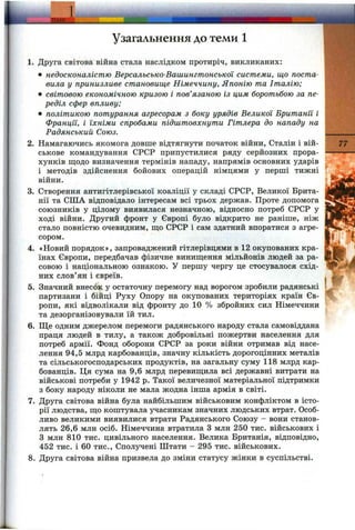 Узагальнення до теми 1
1. Друга світова війна стала наслідком протиріч, викликаних:
• недосконалістю Версальсько-Вашингтонської системи, що поста­
вила у принизливе становище Німеччину, Японію та Італію;
• світовою економічною кризою і пов’язаною із цим боротьбою за пе­
реділ сфер впливу;
• політикою потурання агресорам з боку урядів Великої Британії і
Франції, і їхніми спробами підштовхнути Гітлера до нападу на
Радянський Союз.
2. Намагаючись якомога довше відтягнути початок війни, Сталін і вій­
ськове командування СРСР припустилися ряду серйозних прора-
хунків щодо визначення термінів нападу, напрямів основних ударів
і методів здійснення бойових операцій німцями у перші тижні
війни.
3. Створення антигітлерівської коаліції у складі СРСР, Великої Брита­
нії та США відповідало інтересам всі трьох держав. Проте допомога
союзників у цілому виявилася незначною, відносно потреб СРСР у
ході війни. Другий фронт у Європі було відкрито не раніше, ніж
стало повністю очевидним, ш;о СРСР і сам здатний впоратися з агре­
сором.
4. «Новий порядок», запроваджений гітлерівцями в 12 окупованих кра­
їнах Європи, передбачав фізичне винищення мільйонів людей за ра­
совою і національною ознакою. У першу чергу це стосувалося схід­
них слов’ян і євреїв.
5. Значний внесок у остаточну перемогу над ворогом зробили радянські
партизани і бійці Руху Опору на окупованих територіях країн Єв­
ропи, які відволікали від фронту до 10 % збройних сил Німеччини
та дезорганізовували їй тил.
6. Ще одним джерелом перемоги радянського народу стала самовіддана
праця людей в тилу, а також добровільні пожертви населення для
потреб армії. Фонд оборони СРСР за роки війни отримав від насе­
лення 94,5 млрд карбованців, значну кількість дорогоцінних металів
та сільськогосподарських продуктів, на загальну суму 118 млрд кар­
бованців. Ця сума на 9,6 млрд перевищила всі державні витрати на
військові потреби у 1942 р. Такої величезної матеріальної підтримки
з боку народу ніколи не мала жодна інша армія в світі.
7. Друга світова війна була найбільшим військовим конфліктом в істо­
рії людства, що коштувала учасникам значних людських втрат. Особ­
ливо великими виявилися втрати Радянського Союзу - вони станов­
лять 26,6 млн осіб. Німеччина втратила З млн 250 тис. військових і
З млн 810 тис. цивільного населення. Велика Британія, відповідно,
452 тис. і 60 тис., Сполучені Штати - 295 тис. військових.
8. Друга світова війна призвела до зміни статусу жінки в суспільстві.
77
 