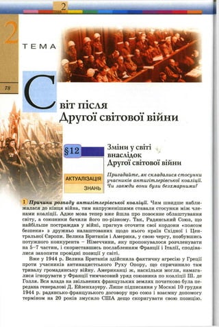 ,?!я^ «ій й е ;3 !Г '
BIT ПІСЛЯ
Другої світової війни
Зміни у світі ^
внаслідок
Другої світової війни
Пригадайте, як складалися стосунки
учасників антигітлерівської коаліції.
Чи завжди вони були безхмарними?
' Причини розпаду антигітлерівської коаліції. Чим швидше набли­
жалася до кінця війна, тим напруженішими ставали стосунки між чле­
нами коаліції. Адже мова тепер вже йшла про повоєнне облаштування
світу, а союзники бачили його по-різному. Так, Радянський Союз, ш;о
найбільше постраждав у війні, прагнув оточити свої кордони «поясом
безпеки» з дружньо налаштованих ш;одо нього країн Східної і Цен­
тральної Європи. Велика Британія і Америка, у свою чергу, позбувшись
потужного конкурента - Німеччини, яку пропонувалося розчленувати
на 5-7 частин, і скориставшись послабленням Франції і Італії, сподіва­
лися захопити провідні позиції у світі.
Вже у 1944 р. Велика Британія здійснила фактичну агресію у Греції
проти учасників антинацистського Руху Опору, ш;о спричинило там
тривалу громадянську війну. Американці ж, наскільки могли, намага­
лися ігнорувати у Франції тимчасовий уряд союзника по коаліції Ш. де
Голля. Вся влада на звільнених французьких землях початково була пе­
редана генералові Д. Ейзенхауеру. Лише підписання у Москві 10 грудня
1944 р. радянсько-французького договору про союз і взаємну допомогу
терміном на 20 років змусило СІЛА деш;о скоригувати свою позицію.
 