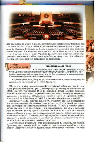 Але все одно, до участі у роботі Потсдамської конференції Францію так
і не запросили. Лише потім їй надіслано було основні угоди, з пропози­
цією їх підпису. Втім, для де Голля в такому ставленні нічого особливо
нового не було. Він відчував це й раніпіе, коли після окупації німцями
у 1944 р. петенівської зони Франції французьким морякам власноруч
довелось затопити 61 військовий корабель (у тому числі 8 крейсерів і
З лінкори), щоб вони не потрапили до рук ворога.
ПОГЛЯД
УЧАСНИКА ПОДІЙ
Із спогадів Ш. де Голля
Я міг лише спостерігати затим, як... руйнується те, що
було однією з найважливіших запорук порятунку Франції, ...та приймати по те­
лефону співчуття, які великодушно, але не без прихованого задоволення ви­
словлював мені англійський прем’єр-міністр.
Спробуйте пояснити, чому Ш. де Голль вважав, що У. Черчілль відчуває за­
доволення з причини відчутних втратфранцузів.
Ще не відгриміли останні залпи Другої світової війни, як уряд У. Чер-
чілля розпочав готувати Третю, цього разу спрямовану виключно проти
СРСР. На початку квітня 1945 р. військові штаби Великої Британії
отримали вказівку ш;одо розробки плану раптового нападу на свого зне­
кровленого союзника об’єднаними силами Великої Британії, США,
польської Армії Крайової та 10-12 донедавна гітлерівських дивізій.
Водночас у США раптово помер Ф. Рузвельт, що був послідовним
прихильником пошуків взаємних компромісів у післявоєнний час голов­
них партнерів по антигітлерівській коаліції. Навіть у своєму остан­
ньому зверненні до американців він наголошував, що «ми у жодному
разі не повинні роздмухувати протиріччя між нами і нашими союзни­
ками, особливо у тому, що стосується долі народів, звільнених від фа­
шистської тиранії. Навпаки, слід прагнути до залагодження подібних
протиріч, а потім створити міжнародний механізм, з допомогою якого
можна було б виправляти зроблені помилки».
Наступником Рузвельта став віце-президент Г. Трумен, нав’язаний
Рузвельту на останніх виборах керівництвом демократичної партії ви­
разник інтересів військово-промислового комплексу, з перших же днів
 