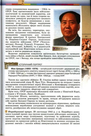 стрим суперництвом наддержав - США та
СРСР. їхнє протистояння мало військово-
політичний та економічний характер, але
при цьому як одна, так й інша сторона на­
магалися уникнути розгорнутого воєнного
конфлікту, не будучи впевненими у пози­
тивному результаті. Обидві наддержави
намагалися збільшити сфери свого впливу
за рахунок інших країн.
На всіх, без винятку, територіях, оку­
пованих західними союзниками, була за­
проваджена характерна для останніх
форма правління. В країнах Центральної
та Південно-Східної Європи, визволених
від нацистів військами СРСР (Чехосло-
ваччині, Польщ;і, Румунії, Угорщині, Бол­
гарії, Югославії, Албанії), та в радянській
окупаційній зоні Німеччини почала втілю­
ватись в життя радянська модель.
Водночас перемогою комуністів закінчилась багаторічна громадян­
ська війна в Китаї, який очолив Мао Цзедун. Але, всупереч очікуванням
як СРСР, так і Заходу, він почав проводити самостійну політику.
________ІСТОРИЧНИЙ ПОРТРЕТ___________________________________
Мао Цзедун (1 8 93 -1 9 76 ) - китайський політичний і державний діяч,
голова Центрального комітету комуністичної партії Китаю (КПК) з 1943 р.
У 1949-1954 pp.*- голова Центральної народної урядової ради Китайської
Народної Республіки (КНР). У 1954-1959 pp. - голова КНР.
Також від «дружніх обіймів» Й. Сталіна майже одразу почав ухиля­
тися югославський лідер Й. Броз Тіто. Незважаючи на погрози і навіть
виключення комуністичної партії Югославії з Комінформу (створеного
у 1947 р. нового міжнародного об’єднання комуністичних партій), югос-
лави виявили твердість, зберігши свій суверенітет.
Крім того, СРСР намагався збільшити свій вплив у Північній Кореї,
а згодом у В’єтнамі, Лаосі, Камбоджі.
Сполучені Штати, натомість, проголосивши себе форпостом захід­
ного світу, оплотом демократії та права, почали об’єднувати навколо
себе країни Західної Європи та інших регіонів.
Все це негативно позначилося на міжнародних відносинах, зробивши
неможливим вироблення узгодженої позиції з питань мирного спів­
життя, роззброєння або незастосування ядерної зброї.
(2) Нюрнберзький процес. 20 листопада 1945 р. у м. Нюрнбергу розпо­
чався судовий процес над групою нацистських військових злочинців. У
злочинах проти миру (плануванні, підготовці та здійсненні агресії),
проти людства (масових знищеннях населення та військовополонених,
вивезенні на примусові роботи до Німеччини) та воєнних злочинах (по­
рушенні звичаїв і законів війни) звинувачувалися колишні 22 високі
 