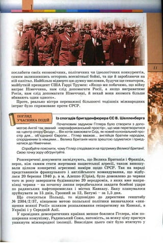 послабити своїх економічних, політичних чи ідеологічних конкурентів,
самим залишившись осторонь всесвітньої бойні, та ш;е й заробляючи на
ній капітал. Найбільш відверто цю думку висловив, будучи ш;есенатором,
майбутній президент США Гаррі Трумен: «Якщо ми побачимо, ш;о війну
виграє Німеччина, нам слід допомагати Росії, а якш;о виграватиме
Росія, нам слід допомагати Німеччині, й нехай вони якомога більше
вбивають один одного».
Проте, регільно вістря переважної більшості тодішніх міжнародних
інтриг було спрямоване проти СРСР.
ПОГЛЯД
УЧАСНИКА ПОДІЙ
Із спогадів бригаденфюрера СС В. Шелленберга
Початковим задумом Гітлера було створити з допо­
могою Англії так званий «євроафриканський простір», що мав перетворитися
на «центр опору Сходу»... Він хотів завоювати Схід, як новий колоніальний про­
стір для... об’єднаної Європи... Гітлер вважав... англійців братнім народом,
спорідненим із німцями... Велика Британія мала зрештою одуматися і приєд­
натися до Німеччини.
Спробуйте пояснити, чому Гітлер сподівався на підтримкуВеликоїБританії.
Свою точкузору обґрунтуйте.
Розсекречені документи засвідчують, ш;о Велика Британія і Франція,
перш, ніж самим стати жертвами нацистської агресії, також виношу­
вали цілком конкретні агресивні наміри ш;одо СРСР. Так на нараді
представників французького і англійського командування, що відбу­
лася 20 березня 1940 р. в м. Алеппо (Сірія), було домовлено до червня
того ж року завершити будівництво 20 аеродромів, з яких вже напри­
кінці червня - на початку липня передбачалося завдати бомбові удари
по радянських нафтопромислах і містах Кавказу. Баку планувалося
зруйнувати за 15 днів, Грозний за 12, Батумі - за 1,5 дня.
Що стосується Польщі, то відповідно до директиви генштабу
№ 2304/2/37, кінцевою метою польської політики визначалося «зни­
щення всякої Росії» шляхом розпалювання сепаратизму на Кавказі, в
Україні і у Середній Азії.
У провідних демократичних країнах менше боялися Гітлера, ніж по­
ширення комунізму, Радянський Союз, натомість, за всяку ціну прагнув
уникнути міжнародної ізоляції. Внаслідок цього світ було втягнуто у
 