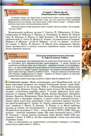 еДМД.
погляд
УЧАСНИКА ПОДІЙ
ІЗ заяви Г. Фріче під час
Нюрнберзького трибуналу
Я завжди казав, що наша вина у розв’язанні війни проти західних держав
дорівнювала приблизно 50 відсотків, тому, що все-таки вони були авторами
Версальського договору. Але наша вина у війні проти Сходу - стовідсоткова.
Це була підступна і неспровокована агресія.
Прокоментуйте слова керівника прес-служби третьогорейху. Чи погоджує­
тесь ви з ним?
Міжнародний трибунал засудив Г. Герінга, Й. Ріббентропа, Е. Каль-
тенбруннера, В. Кейтеля, Г. Франка, А. Розенберга, В. Фріке, Ю. Штрей-
хера, Ф. Заукеля, А. Йодля, А. Зейс-Інкварта і М. Бормана (заочно) до
смертної кари, Р. Гесса, В. ФункаіЕ. Редера- до пожиттєвого ув’язнення,
Шираха і А. Шпеєра - до 20, К. Нейрата - до 15 і А. Деніца - до 10 ро­
ків тюрми. Г. Фріче, Ф. Папена і Я. Шахта було виправдано. Міжна­
родна громадськість в цілому схвально сприйняла вирок, хоча лунали
також критичні відгуки.
ПОГЛЯД
УЧАСНИКА ПОДІЙ
З виступу американського сенатора
Р. Тафта 6 жовтня 1946 р.
83
Суд переможців над переможеними не може бути безстороннім, скільки б
не оточувала його формальностями юриспруденція... У цьому процесі ми
сприйняли російську ідею мети процесів - урядова політика, а не справедли­
вість, що має вкрай віддалене відношення до англосаксонського спадку. Схо­
вавши політику у формі судової процедури, ми можемо дискредитувати всю
ідею правочинстра у Європі в майбутні роки... Процес порушує основополож­
ний принцип американського права - людину не можна судити за законом,
прийнятим після здійснення злочину.
Висловіть свою точкузору на виступ Тафта. Був він правий чи ні?
(f) Токійський процес. Менш резонансним, ніж Нюрнберзький, але не
менш важливим виявився так званий Токійський процес, який відбу­
вався з З травня по 12 листопада 1946 р. у Міжнародному військовому
трибуналі для Далекого Сходу. Перед судом постали 28 японських вій­
ськових і політичних керівних діячів. У складі трибуналу були пред­
ставлені 11 держав: СРСР, СІЛА, Китай, Велика Британія, Австралія,
Канада, Франція, Нідерланди, Нова Зеландія, Індія і Філіппіни. В ході
процесу двоє з підсудних померли, в одного стався нервовий розлад, і
справу проти нього було припинено. Сімох учасників процесу (колиш­
ніх прем’єр-міністрів X. Тодзіо і К. Хіроту, військового міністра С. Іта-
гакі, генералів І. Мацуї, К. Доіхару, X. Кімуру та А. Муто) трибунал
засудив до страти, ш;е шістнадцятьох - до пожиттєвого ув’язнення. На
20 років було засуджено С. Того - посла Японії в СРСР у 1938-1941 pp.,
пізніше - міністра іноземних справ. Ще один колишній посол у СРСР
М. Сигеміцу і також міністр іноземних справ Японії (1943-1945 pp.)
отримав 7 років. У 1950 р. він був помилуваний і знову став міністром
іноземних справ.
Троє із засуджених до пожиттєвого ув’язнення померли у в’язниці,
решта були амністовані у 1955 р.
 