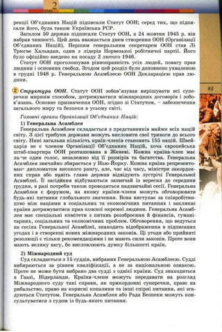 т ш ш
ренції Об’єднаних Націй підписали Статут ООН; серед тих, що підпи­
сали його, була також Українська РСР.
Загалом 50 держав підписали Статут ООН, а 24 жовтня 1945 р. він
набрав чинності. Цей день вважається днем створення ООН (Організації
Об’єднаних Націй). Першим генеральним секретарем ООН став Лі
Трюгве Хальвдан, один з лідерів Норвезької робітничої партії. Його
було офіційно введено на посаду 2 лютого 1946.
Статут ООН проголошував рівноправність усіх людей, повагу прав
людини і основних свобод. Згодом цей розділ було доповнено ухваленою
в грудні 1948 р. Генеральною Асамблеєю ООН Декларацією прав лю­
дини.
d ) Структура ООН. Статут ООН зобов’язував вирішувати всі супе­
речки мирним способом, дотримуватися міжнародних договорів і зобо­
в’язань. Основне призначення ООН, згідно зі Статутом, - забезпечення
загального миру та безпеки в усьому світі.
Головні органи Організації Об’єднаних Націй:
1) Генеральна Асамблея
Генеральна Асамблея складається з представників майже всіх націй
світу. З цієї трибуни держави можуть висловити свої тривоги до всього
світу. Нині загальна кількість країн-членів становить 155 націй. Швей­
царія не є членом Організації Об’єднаних Націй, хоча європейська
штаб-квартира ООН розташована в Женеві. Кожна країна-член має
ли'че один голос, незалежно від її розмірів та багатства. Генеральна
Асамблея звичайно збирається у Нью-Йорку. Кожна країна репрезенто-
ванг' дипломатом високого рангу, але, час від часу, міністри закордон­
них справ або навіть глави держав відвідують зустрічі Генеральної
Асамблеї. Її засідання відбуваються зазвичай із вересня до середини
грудня, в разі потреби також проводяться надзвичайні сесії. Генеральна
Асамблея є форумом, на якому країни-члени можуть обговорювати
будь-які питання глобального значення. Вона виступає за співробітни­
цтво між націями в соціальних та економічних питаннях і закликає
країни дотримуватися прав кожної окремої людини. Генеральна Асамб­
лея має спеціальні комітети з питань роззброєння й фінансів, гумані­
тарних, соціальних та економічних проблем. Обговорення, ш;о ведуться
на сесіях Генеральної Асамблеї, знаходить відображення в підписаних
угодах і в створенні нових міжнародних законів. Ці угоди або прийняті
резолюції є тільки рекомендаціями і не мають сили законів. Проте вони
мають велику вагу, бо висловлюють думку більшості країн.
2) Міжнародний суд
Суд складається з 15 суддів, вибраних Генеральною Асамблеєю. Судді
вибираються за рівнем кваліфікації, а не за національною ознакою.
Проте не може бути вибрано два судді з однієї країни. Суд знаходиться
в Гаазі, Нідерланди. Країни-члени можуть передавати на розгляд
Міжнародного суду такі справи, як прикордонні суперечки, право на
рибальство, право на корисні копалини та інші спірні питання, які зга­
дуються Статутом. Генеральна Асамблея або Рада Безпеки можуть кон­
сультуватися з судом із будь-якого питання.
85
її
 