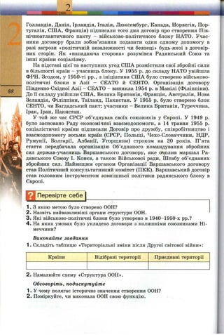 88
Голландія, Данія, Ірландія, Італія, Люксембург, Канада, Норвегія, Пор­
тугалія, СІЛА, Франція) підписали того дня договір про створення Пів­
нічноатлантичного пакту - військово-політичного блоку НАТО. Учас­
ники договору брали зобов’язання подавати один одному допомогу в
разі загрози «політичній незалежності чи безпеці» будь-якої з договір­
них сторін. Як «нападаюча сторона» розумівся Радянський Союз та
інші країни соціалізму.
На підставі цієї та наступних угод СІЛА розмістили свої збройні сили
в більшості країн - учасниць блоку. У 1955 р. до складу НАТО увійшла
ФРН. Згодом, у 1950-ті pp., з ініціативи СІЛА було створено військово-
політичні блоки в Азії - СЕАТО й СЕНТО. Організація договору
Південно-Східної Азії - СЕАТО - виникла 1954 р. в Манілі (Філіппіни).
До її складу увійшли США, Велика Британія, Франція, Австралія, Нова
Зеландія, Філіппіни, Таїланд, Пакистан. У 1955 р. було створено блок
СЕНТО, чи Багдадський пакт; згчасники - Велика Британія, Туреччина,
Ірак, Іран, Пакистан.
У той же час СРСР об’єднував своїх союзників у Європі. У 1949 р.
було засновано Раду економічної взаємодопомоги, а 14 травня 1955 р.
соціалістичні країни підписали Договір про дружбу, співробітництво і
взаємодопомогу восьми країн (СРСР, Польш,і, Чехо-Словаччини, НДР,
Румунії, Болгарії, Албанії, Угорщини) строком на 20 років. П’ята
стаття передбачала організацію Об’єднаного командування збройних
сил держав-учасниць Варшавського договору, яке очолив маршал Ра­
дянського Союзу І. Конєв, а також Військової ради. Штабу об’єднаних
збройних сил. Найвиш;им органом Організації Варшавського договору
став Політичний консультативний комітет (ПКК). Варшавський договір
став головним інструментом зовнішньої політики радянського блоку в
Європі.
Н Перевірте себе^
1. З якою метою було створено ООН?
2. Назвіть найважливіші органи структури ООН.
3 . Які військово-політичні блоки було утворено в 1940-1950-х pp.?
4. На яких умовах було укладено договори з колишніми союзниками Ні­
меччини?
Виконайте завдання
1. Складіть таблицю «Територіальні зміни після Другої світової війни»:
Країни Відібрані території Приєднані території
2. Намалюйте схему «Структура ООН».
Обговоріть, подискутуйте
1. У чому полягає історичне значення створення ООН?
2. Поміркуйте, чи виконала ООН свою функцію.
 