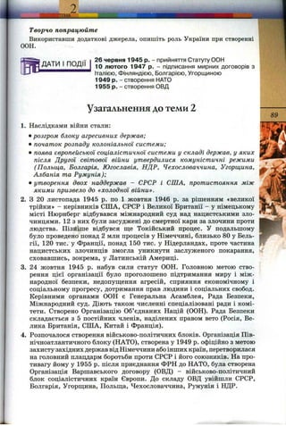 Ші.
Творчо попрацюйте
Використавши додаткові джерела, опишіть роль України при створенні
ООН.
ДАТИ І ПОДІЇ
26 червня 1945 р. - прийняття Статуту ООН
10 лютого 1947 р. - підписання мирних договорів з
Італією, Фінляндією, Болгарією, Угорщиною
1949 р. - створення НАТО
1955 р. - створення ОВД
Узагальнення до теми 2
89
1. Наслідками війни стали:
•розгром блоку агресивних держав;
• початок розпаду колоніальної системи;
• поява європейської соціалістичної системи у складі держав, у яких
після Другої світової війни утвердилися комуністичні режими
(Польща, Болгарія, Югославія, НДР, Чехословаччина, Угорщина,
Албанія та Румунія);
• утворення двох наддержав - СРСР і СПІА, протистояння між
якими призвело до «холодної війни».
2. З 20 листопада 1945 р. по 1 жовтня 1946 р. за рішенням «великої
трійки» - керівників СІЛА, СРСР і Великої Британії - у німецькому
місті Нюрнберг відбувався міжнародний суд над нацистськими зло­
чинцями. 12 з них були засуджені до смертної кари за злочини проти
людства. Пізніше відбувся ш;е Токійський процес. У подальшому
було проведено понад 2 млн процесів у Німеччині, близько 80 у Бель­
гії, 120 тис. у Франції, понад 150 тис. у Нідерландах, проте частина
нацистських злочинців змогла уникнути заслуженого покарання,
сховавшись, зокрема, у Латинській Америці.
3. 24 жовтня 1945 р. набув сили статут ООН. Головною метою ство­
рення цієї організації було проголошено підтримання миру і між­
народної безпеки, недопущення агресій, сприяння економічному і
соціальному прогресу, дотримання прав людини і соціальних свобод.
Керівними органами ООН є Генеральна Асамблея, Рада Безпеки,
Міжнародний суд. Діють також численні спеціалізовані ради і комі­
тети. Створено Організацію Об’єднаних Націй (ООН). Рада Безпеки
складається з 5 постійних членів, наділених правом вето (Росія, Ве­
лика Британія, СІЛА, Китай і Франція).
4. Розпочалося створення військово-політичних блоків. Організація Пів­
нічноатлантичного блоку (НАТО), створена у 1949 р. офіційно з метою
захисту західних держав відНімеччини абоінших країн, перетворилася
на головний плацдарм боротьби проти СРСР і його союзників. На про­
тивагу йому у 1955 р. після приєднання ФРН до НАТО, була створена
Організація Варшавського договору (ОВД) - військово-політичний
блок соціалістичних країн Європи. До складу ОВД увійшли СРСР,
Болгарія, Угорщина, Польща, Чехословаччина, Румунія і НДР.
 