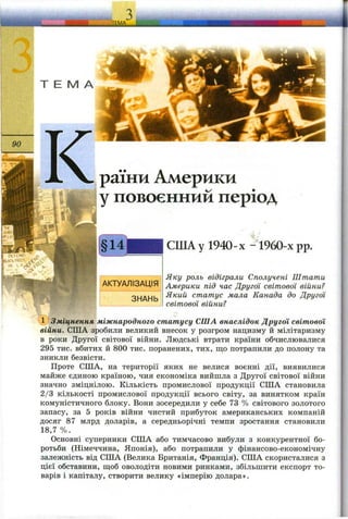 раїни Америки
у повоєнний період
СШАу 1940-х -1960-х pp.
Яку роль відіграли Сполучені Штати
Америки під час Другої світової війни?
Який статус мала Канада до Другої
світової війни?
(^Зміцнення міжнародного статусу СІЛА внаслідок Другої світової
війни. США зробили великий внесок у розгром нацизму й мілітаризму
в роки Другої світової війни. Людські втрати країни обчислювалися
295 тис. вбитих й 800 тис. поранених, тих, що потрапили до полону та
зникли безвісти.
Проте США, на території яких не велися воєнні дії, виявилися
майже єдиною країною, чия економіка вийшла з Другої світової війни
значно зміцнілою. Кількість промислової продукції СИТА становила
2/3 кількості промислової продукції всього світу, за винятком країн
комуністичного блоку. Вони зосередили у себе 73 % світового золотого
запасу, за 5 років війни чистий прибуток американських компаній
досяг 87 млрд доларів, а середньорічні темпи зростання становили
18,7 %.
Основні суперники США або тимчасово вибули з конкурентної бо­
ротьби (Німеччина, Японія), або потрапили у фінансово-економічну
залежність від США (Велика Британія, Франція). США скористалися з
цієї обставини, щоб оволодіти новими ринками, збільшити експорт то­
варів і капіталу, створити велику «імперію долара».
 