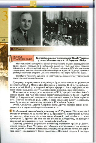 ^TEMA
ПОГЛЯД
УЧАСНИКА ПОДІЙ
OfftNP
' Щ
Із статті колишнього президента США Г. Трумена
у газеті «Вашингтон пост» 22 грудня 1963 р.
Мені хотілося б, щоб ІДРУяк і раніше функціонувало лише як розвідувальний
орган самого президента й займалося виключно тим, ,чим воно повинно
займатися у цій специфічній галузі... Доцільно звільнити ЦРУ від виконання
оперативних завдань, поклавши їх на інший орган. Удіях ЦРУ є деш,о, що комп­
рометує нас перед історією, і, як мені видається, нам варто покінчити з цим.
Спробуйте пояснити, що мала на увазі людина, яка свого часу підписувала
закон про національну безпеку.
Доктрину «стримування комунізму» було запропоновано радником
посольства США у Москві Дж. Кеннаном у лютому 1946 р. та опубліко­
вано в липні 1947 р. в журналі «Форін афферс». Вона передбачала за­
хист усього західного світу від можливого проникнення комунізму.
Показником міжнародного авторитету США, що зріс, став їхній особ­
ливий вплив під час створення Північноатлантичного блоку (НАТО)
1949 р. Американські генерали посіли ключові позиції в його керівни­
цтві. Значно посилила роль США у світі реалізація плану Марпіалла,
коли було надано економічну допомогу 17 країнам Європи.
Отож, Сполучені Штати Америки після Другої світової війни пере­
творилися в державу-лідера західного світу.
@ Особливості економічного розвитку за Г. Трумена. Після раптової
смерті Ф. Рузвельта 12 квітня 1945 р. президентом Сполучених Штатів
за конституцією став відносно мало відомий тоді політик - віце-
президент Г. Трумен. На той час він не мав ні авторитету, ні досвіду у
вирішенні як внутрішніх, так і зовнішніх проблем.
Трумену довелося розробляти політичну стратегію країни у досить
стислі строки. Уряд Трумена потурбувався про адаптацію до мирного
життя демобілізованих військовослужбовців та ухвалив закон, щ;о отри­
мав назву «Солдатського біллю про права». Колишні солдати й офіцери
 