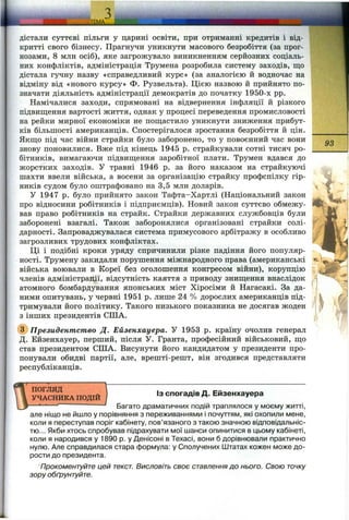 ШШШМІНІІІЙІІІІШІІІМ
дістали суттєві пільги у царині освіти, при отриманні кредитів і від­
критті свого бізнесу. Прагнучи уникнути масового безробіття (за прог­
нозами, 8 млн осіб), яке загрожувало виникненням серйозних соціаль­
них конфліктів, адміністрація Трумена розробила систему заходів, що
дістала гучну назву «справедливий курс» (за аналогією й водночас на
відміну від «нового курсу» Ф. Рузвельта). Цією назвою й прийнято по­
значати діяльність адміністрації демократів до початку 1950-х pp.
Намічалися заходи, спрямовані на відвернення інфляції й різкого
підвищення вартості життя, однак у процесі переведення промисловості
на рейки мирної економіки не пощастило уникнути зниження прибут­
ків більшості американців. Спостерігалося зростання безробіття й цін.
Якщо під час війни страйки було заборонено, то у повоєнний час вони
знову поновилися. Вже під кінець 1945 р. страйкували сотні тисяч ро­
бітників, вимагаючи підвищення заробітної плати. Трумен вдався до
жорстких заходів. У травні 1946 р. за його наказом на страйкуючі
шахти ввели війська, а восени за організацію страйку профспілку гір­
ників судом було оштрафовано на 3,5 млн доларів.
У 1947 р. було прийнято закон Тафта-Хартлі (Національний закон
про відносини робітників і підприємців). Новий закон суттєво обмежу­
вав право робітників на страйк. Страйки державних службовців були
заборонені взагалі. Також заборонялися організовані страйки солі­
дарності. Запроваджувалася система примусового арбітражу в особливо
загрозливих трудових конфліктах.
Ці і подібні кроки уряду спричинили різке падіння його популяр­
ності. Трумену закидали порушення міжнародного права (американські
війська воювали в Кореї без оголошення конгресом війни), корупцію
членів адміністрації, відсутність каяття з приводу знищення внаслідок
атомного бомбардування японських міст Хіросіми й Нагасакі. За да­
ними опитувань, у червні 1951 р. лише 24 % дорослих американців під­
тримували його політику. Такого низького показника не досягав жоден
з інших президентів СІЛА.
(^Президентство Д. Ейзенхауера. У 1953 р. країну очолив генерал
Д. Ейзенхауер, перший, після У. Гранта, професійний військовий, що
став президентом СІЛА. Висунути його кандидатом у президенти про­
понували обидві партії, але, врешті-решт, він згодився представляти
республіканців.
93
ПОГЛЯД
УЧАСНИКА ПОДІЙ
ІЗ спогадів Д. Ейзенхауера
Багато драматичних подій траплялося у моєму житті,
але ніщо не йшло у порівняння з переживаннями і почуттям, які охопили мене,
коли я переступав поріг кабінету, пов’язаного з такою значною відповідальніс­
тю... Якби хтось спробував підрахувати мої шанси опинитися в цьому кабінеті,
коли я народився у 1890 р. у Денісоні в Техасі, вони б дорівнювали практично
нулю. Але справдилася стара формула: у Сполучених Штатах кожен може до­
рости до президента.
Прокоментуйте цей текст. Висловіть своє ставлення до нього. Свою точку
зору обґрунтуйте.
 