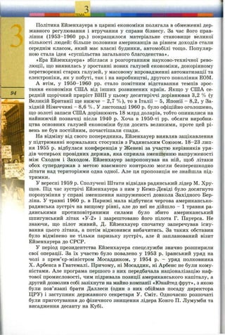94
Політика Ейзенхауера в царині економіки полягала в обмеженні дер­
жавного регулювання і втручання у справи бізнесу. За час його прав­
ління (1953-1960 pp.) покращилося матеріальне становище великої
кількості людей: більше половини американців за рівнем доходів стали
середнім класом, який має власні будинки, автомобілі тощо. Популяр­
ною стала ідея «суспільства загального благоденства».
«Ера Ейзенхауера» збіглася з розгортанням науково-технічної рево­
люції, що виявилась у зростанні нових галузей економіки, докорінному
перетворенні старих галузей, у масовому впровадженні автоматизації та
електроніки, як у побуті, так і на виробництві, другого покоління ЕОМ.
А втім, у 1950-1960 pp. стало помітним відставання темпів зрос­
тання економіки США від інших розвинених країн. Якщо у США се­
редній щорічний приріст ВНП у цьому десятиріччі дорівнював 3,2 % (у
Великій Британії ще нижче - 2,7 %), то в Італії - 5, Японії - 8,2, у За­
хідній Німеччині - 8,6 %. У листопаді 1960 р. було офіційно оголошено,
що золоті запаси США дорівнюють 18 млрд доларів, тобто опинилися на
найнижчій позначці після 1940 р. Хоча в 1950-ті pp. обсяги виробни­
цтва основних галузей економіки були досить великими, проте цей рі­
вень не був постійним, почастішали спади.
На відміну від свого попередника, Ейзенхауер виявляв зацікавлення
у підтриманні нормальних стосунків з Радянським Союзом. 18-23 лип­
ня 1955 р. відбулася конференція у Женеві за участю керівників уря­
дів чотирьох провідних держав, яка сприяла зменшенню напруженості
між Сходом і Заходом. Ейзенхауер запропонував на ній, щоб літаки
обох супердержав з метою взаємного контролю могли безперешкодно
літати над територіями одна одної. Але ця пропозиція не знайшла під­
тримки.
У вересні 1959 р. Сполучені Штати відвідав радянський лідер М. Хру­
щов. Під час зустрічі Ейзенхауера з ним у Кемп-Девіді було досягнуто
порозуміння у справі зменшення напруженості довкола Західного Бер­
ліна. У травні 1960 р. в Парижі мала відбутися чергова американсько-
радянська зустріч на вищому рівні, але до неї не дійшло - 1 травня ра­
дянськими протиповітряними силами було збито американський
шпигунський літак «У-2» і заарештовано його пілота Г. Пауерса. Не
знаючи, що пілот живий, Д. Ейзенхауер спочатку заперечував існу­
вання цього літака, а потім відмовився вибачитись. За таких обставин
було відмінено не тільки паризьку зустріч, але й запланований візит
Ейзенхауера до СРСР.
У період президентства Ейзенхауера спецслужби значно розширили
свої операції. За їх участю було повалено у 1953 р. іранський уряд на
чолі з прем’єр-міністром Мосаддиком, у 1954 р. - уряд полковника
X. Арбенса в Гватемалі. Причому, ні Мосаддик, ні Арбенс не були кому­
ністами. Але програма першого з них передбачала націоналізацію наф­
тової промисловості, чим підривала позиції американського капіталу, а
другий дозволив собі зазіхнути на майно компанії «Юнайтед фрут», з якою
були пов’язані брати Даллеси (один з них обіймав посаду директора
ЦРУ) і заступник державного секретаря У. Сміт. Одночасно розпочаті
були приготування до фізичного знищення лідера Конго П. Лумумби та
висадження десанту на Кубі.
 