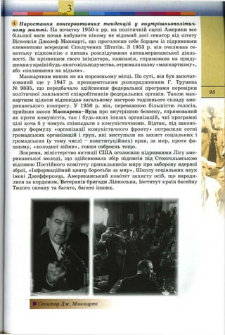 , - ___ ___ ішА. іщішнавванннвін___
(ї) Наростання консервативних тенденцій у внутрішньополітич­
ному житті. На початку 1950-х pp. на політичній сцені Америки все
більшої ваги почав набувати нікому не відомий досі сенатор від штату
Вісконсін Джозеф Маккарті, ш;о проголосив себе борцем із підривними
елементами всередині Сполучених Штатів. З 1953 р. він очолював се­
натську підкомісію з питань розслідування антиамериканської діяль­
ності. За прізвищем свого ініціатора, кампанія, спрямована на приду­
шенняукраїнібудь-якоговільнодумства, отрималаназву «маккартизму»,
або «полювання на відьом».
Маккартизм виник не на порожньому місці. По суті, він був започат­
кований ще у 1947 р. президентським розпорядженням Г. Трумена
№ 9835, що передбачало здійснення федеральної програми перевірки
політичної лояльності співробітників федеральних органів. Також мак­
картизм цілком відповідав загальному настрою тодішнього складу аме­
риканського конгресу. У 1950 р. він, переважною більшістю голосів,
прийняв закон Маккарена-Вуда про внутрішню безпеку, спрямований
як проти комуністів, так і будь-яких інших організацій, чиї програмні
цілі хоча б у чомусь співпадали з комуністичними. Відтак, під законо­
давчу формулу «організації комуністичного фронту» потрапили сотні
громадських організацій і груп, які виступали на захист соціальних і
громадських (у тому числі - конституційних) прав, за мир, проти фа­
шизму, «холодної війни», гонки озброєнь тощо.
Зокрема, міністерство юстиції СІЛА оголосило підривними Лігу аме­
риканської молоді, що здійснювала збір підписів під Стокгольмською
відозвою Постійного комітету прихильників миру про заборону ядерної
зброї, «Інформаційний центр боротьби за мир». Школу соціальних наук
імені Джефферсона, Американський комітет захисту осіб, що народи­
лися за кордоном. Ветеранів бригади Лінкольна, Інститут країн басейну
Тихого океану та багато, багато інших.
І—
95
ІСенатор Дж. Маккарті
 