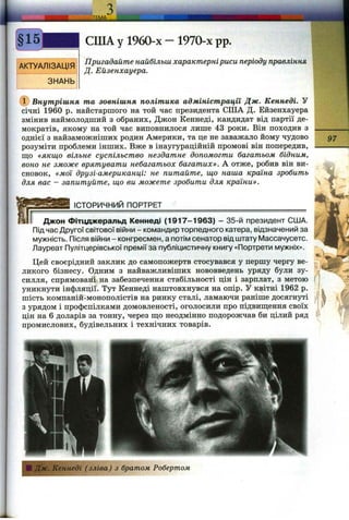 АКТУАЛІЗАЦІЯ
ЗНАНЬ
СШ А у 1960-х - 1970-х pp.
Пригадайте найбільш характерніриси періоду правління
Д. Ейзенхауера.
(Т) Внутрішня та зовнішня політика адміністрації Дж. Кеннеді. У
січні 1960 р. найстаршого на той час президента СІЛА Д. Ейзенхауера
змінив наймолодший з обраних, Джон Кеннеді, кандидат від партії де­
мократів, якому на той час виповнилося лише 43 роки. Він походив з
однієї з найзаможніших родин Америки, та це не заважало йому чудово
розуміти проблеми інших. Вже в інаугураційній промові він попередив,
що «якщо вільне суспільство нездатне допомогти багатьом бідним,
воно не зможе врятувати небагатьох багатих». А отже, робив він ви­
сновок, «моі друзі-американці: не питайте, що наша країна зробить
для вас - запитуйте, що ви можете зробити для країни».
97
ІСТОРИЧНИЙ ПОРТРЕТ
Джон Фітцджеральд Кеннеді (1917-1963) - 35-й президент США.
Під час Другої світової війни - командир торпедного катера, відзначений за
мужність. Після війни - конгресмен, а потім сенатор від штату Массачусетс.
Лауреат Пулітцерівської премії за публіцистичну книгу «Портрети мужніх».
Цей своєрідний заклик до самопожертв стосувався у першу чергу ве­
ликого бізнесу. Одним з найважливіших нововведень уряду були зу­
силля, спрямовані на забезпечення стабільності цін і зарплат, з метою
уникнути інфляції. Тут Кеннеді наштовхнувся на опір. У квітні 1962 р.
шість компаній-монополістів на ринку сталі, ламаючи раніше досягнуті
з урядом і профспілками домовленості, оголосили про підвиш;ення своїх
цін на 6 доларів за тонну, через що неодмінно подорожчав би цілий ряд
промислових, будівельних і технічних товарів.
ІJfw^ mL
■ Дж. Кеннеді (зліва) з братом Робертом
 