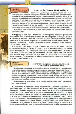 ї ї
98
ПОГЛЯД
УЧАСНИКА ПОДІЙ
ІЗ виступу Дж. Кеннеді 11 квітня 1962 р.
Одночасні і ідентичні дії «Юнайтед стейтс стіл» та ін­
ших провідних сталевих корпорацій є нічим не виправданим і безвідповідаль­
ним викликом громадським інтересам... Американці навряд чи погодяться, так
само як і я, примиритися з ситуацією, коли жменька керівників сталевої про­
мисловості, чиє прагнення до особистої влади і зиску перевищує почуття
відповідальності перед суспільством, можуть демонструвати таку відверту
зневагу до інтересів 185 мільйонів американців... Нетакдавно я просив кожно­
го американця подумати, що він може зробити для своєї країни. Я звертався
також до сталевих компаній. 24 години тому ми отримали від них відповідь.
Висловіть своє ставлення до слів президента. Як ви розумієте останню
фразу виступу?
Контрудар влади був миттєвим. Міністерство оборони розпочало
передавати свої замовлення компаніям, що зберегли попередні ціни, а
міністерство юстиції, яке очолював молодший брат президента Роберт,
порушило кримінальні справі на підставі ознак монопольної змови. Це
подіяло. Протягом 72 годин «компанії-бунтарі» змушені були відмови­
тися від своїх намірів.
Під час виборчої кампанії Дж. Кеннеді в одному з південних штатів
було заарештовано Мартіна Лютера Кінга - відомого борця за права
афроамериканців. Дж. Кеннеді особисто зателефонував його дружині, а
тим часом Р. Кеннеді домігся звільнення пастора під заставу. Як наслі­
док, Кеннеді здобув перемогу в усіх округах, де більшість становили аф­
роамериканці. Проте полегшити їхнє становиш;е не дозволяла вкрай не­
гативна позиція конгресу.
МОВОЮ
ДОКУМЕНТІВ
J
Із спогадів американського письменника
Г. Голдена «Правильний час»
Найкращим свідченням безглуздої сегрегації були автобуси... Широкий ряд
сидінь біля заднього колеса завжди призначався неграм. В залежності від того,
скільки білих їхало у автобусі, часом негри могли просунутися на ряд вперед.
Багато разів я бачив, як негри стояли ззаду, тоді як у передній частині взагалі
не було пасажирів. Траплялося і таке, що білі стояли, а задні місця лишадись
вільними... Якщо білий чоловік поступався кольоровій вагітній жінці місцем, во­
дій виганяв із автобуса їх обох.
Прокоментуйте наведений текст. Чи має виправдання таке ставлення до
афроамериканців?
Не діставши підтримки з боку законодавців, Кеннеді вирішив ско­
ристатися юридичними процедурами. Вже у день його інаугурації чор­
ношкірий Джеймс Мередіт написав заяву на навчання в університеті
штату Міссісіпі, поріг якого від часу заснування не переступала нога
негра. Отримавши відмову, Мередіт звернувся до місцевого суду, але й
там його клопотання було відхилено. Нарешті, у вересні 1962 р. оста­
точну, здавалося б, крапку поставив Верховний суд, який визнав закон­
ність вимог афроамериканця. Проте, перешкодити реєстрації Мередіта
до університету з’їхалися расисти з усього штату й із-за його меж. Су­
дових виконавців зустріла злива каміння, металеві труби, запалювальна
 