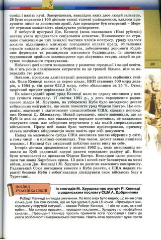 суміш і навіть кулі. Заворушення, внаслідок яких двоє людей загинуло,
28 було поранено і 166 дістали тяжкі тілесні ушкодження, вдалося при­
душити лише за допомогою армії. Але прецедент був створений - Мере-
діт отримав можливість відвідувати університет.
У виборчій програмі Дж. Кеннеді (вона називалася «Нові рубежі»)
значна увага приділялася соціальним аспектам. Незважаючи на стри­
мане ставлення до них немалої частини членів конгресу, уряду вдалося
досягти підвищення мінімуму погодинної оплати праці, збільшення
строків виплати допомоги з безробіття, забезпечення допомоги збідні­
лим фермерам та розширення житлового будівництва. Із значними
труднош;ами пройшов законопроект про лікування старих людей за ра­
хунок соціального страхування.
Небачені досі кошти вкладалися у розвиток середньої і вищої освіти.
За п’ять років планувалося витратити на це грошей більше, ніж за по­
передніх сто років.
Загалом, програма адміністрації демократів досягла серйозних успі­
хів. Коли Кеннеді взявся за кермо влади, ВНП становив 500 млрд дола­
рів, а 1964 р. він досяг 622,3 млрд, тобто збільшився на 25 %. Отже,
щорічний приріст дорівнював 5,6 %.
На міжнародній арені уряд Кеннеді мало не одразу опинився у цен­
трі гучного скандалу. 17 квітня 1961 p., у день народження радян­
ського лідера М. Хрущова, на узбережжі Куби було висаджено десант
кубинських емігрантів, що мали повалити уряд Фіделя Кастро. Цю опе­
рацію, задуману і підготовлену спецслужбами СІЛА, схвалив поперед­
ник Кеннеді Д. Ейзенхауер. Новий президент, якого запевнили, що на
Кубі із дня на день має спалахнути народне повстання, не наважився
скасувати план, але заборонив втрздіатися у хід подій американським
військовим. Проте цей наказ було частково проігноровано, причому
кілька загиблих американців мали навіть при собі документи.
Напад на маленького сусіда СІЛА викликав хвилю обурення у світі,
в тому числі - в країнах-союзницях. Тим часом, десант зазнав нищівної
поразки, і Кеннеді був змушений публічно взяти вину на себе.
Історія дістала продовження у жовтні 1962 p., коли американці ви­
явили на Кубі радянські ядерні ракети середнього радіусу дії. Вони
були встановлені на прохання Фіделя Кастро. Внаслідок цього розпоча­
лася так звана Карибська криза. 13 днів і ночей світ балансував на межі
війни, доки Дж. Кеннеді і М. Хрущов не досягли взаємного компромісу.
Радянський Союз погодився вивезти з Куби ракети, а СІЛА надали га­
рантії безпеки Куби і зобов’язалися ліквідувати свою військову базу в
Туреччині.
99
. t
ПОГЛЯД
УЧАСНИКА ПОДІЙ
ІЗ спогадів М. Хрущова про зустріч Р. Кеннеді
з радянським послом у США А. Добриніним
Роберт Кеннеді виглядав змученим. По його очах було видно, що він не спав
кілька днів. Він сам сказав, що не був удома 6 днів і 6 ночей. «Президент зна­
ходиться у скрутній ситуації, - сказав Роберт Кеннеді. - І він не знає, як з неї
вийти... Ми хочемо просити... передати послання... Хрущову по неофіційних
каналах... Президент Кеннеді просить прийняти його пропозиції і взяти до
уваги особливості американської системи. Навіть хоча президент дуже проти
 