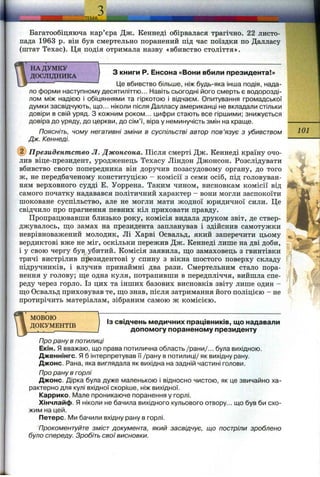 Багатообіцяюча кар’єра Дж. Кеннеді обірвалася трагічно. 22 листо­
пада 1963 р. він був смертельно поранений під час поїздки по Далласу
(штат Техас). Ця подія отримала назву «вбивство століття».
‘ * НА ДУМКУ
ДОСЛІДНИКА
І
З книги Р. Енсона «Вони вбили президента!»
Це вбивство більше, ніж будь-яка інша подія, нада­
ло форми наступному десятиліттю... Навіть сьогодні його смерть є водорозді-
лом між надією і обіцяннями та гіркотою і відчаєм. Опитування громадської
думки засвідчують, що... ніколи після Далласу американці не вкладали стільки
довіри в свій уряд. З кожним роком... цифри стають все гіршими; знижується
довіра до уряду, до церкви, до сім’ї, віра у неминучість змін на краще. ----------
Поясніть, чому негативні зміни в суспільстві автор пов’язує з убивством Ю1
Дж. Кеннеді. ----------
@ Президентство Л . Джонсона. Після смерті Дж. Кеннеді країну очо­
лив віце-президент, уродженець Техасу Ліндон Джонсон. Розслідувати
вбивство свого попередника він доручив позасудовому органу, до того
ж, не передбаченому конституцією - комісії з семи осіб, під головуван­
ням верховного судді Е. Уоррена. Таким чином, висновкам комісії від ^
самого початку надавався політичний характер - вони могли заспокоїти
шоковане суспільство, але не могли мати жодної юридичної сили. Це
свідчило про прагнення певних кіл приховати правду.
Пропрацювавши близько року, комісія видала друком звіт, де ствер­
джувалось, що замах на президента запланував і здійснив самотужки
неврівноважений молодик. Лі Харві Освальд, який заперечити цьому
вердиктові вже не міг, оскільки пережив Дж. Кеннеді лише на дві доби, Т
і у свою чергу був, убитий. Комісія заявила, що замаховець з гвинтівки -
тричі вистрілив президентові у спину з вікна шостого поверху складу f
підручників, і влучив принаймні два рази. Смертельним стало пора­
нення у голову; ще одна куля, потрапивши в передпліччя, вийшла спе­
реду через горло. Із цих та інших базових висновків звіту лише один -
що Освальд приховував те, що знав, після затримання його поліцією - не
протирічить матеріалам, зібраним самою ж комісією.
ГГ-
мовою
ДОКУМЕНТІВ
ІЗ свідчень медичних працівників, що надавали
допомогу пораненому президенту
Про рану в потилиці
Екін. Я вважаю, що права потилична область /рани/... була вихідною.
Дженнінгс. Я б інтерпретував її /рану в потилиці/ як вихідну рану.
Джонс. Рана, яка виглядала як вихідна на задній частині голови.
Про рану в горлі
Джонс. Дірка була дуже маленькою і відносно чистою, як це звичайно ха­
рактерно для кулі вхідної скоріше, ніж вихідної.
Каррико. І/1але проникаюче поранення у горлі.
Хінчлайф. Я ніколи не бачила вихідного кульового отвору., що був би схо­
жим на цей.
Петерс. IVIh бачили вхідну рану в горлі.
Прокоментуйте зміст документа, який засвідчує, що постріли зроблено
було спереду. Зробіть свої висновки.
 
