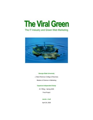 The Viral Green
The IT Industry and Green Web Marketing




             Georgia State University

        J. Mack Robinson College of Business

          Masters of Science in Marketing


           Capstone Independent Study

              Dr. Pilling – Spring 2009

                    Final Project



                   Jacob J. Aull

                   April 29, 2009
 