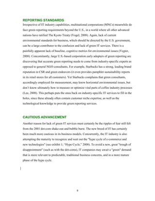 REPORTING STANDARDS
Irrespective of IT industry capabilities, multinational corporations (MNCs) meanwhile do
face green reporting requirements beyond the U.S., in a world where all other advanced
nations have ratified The Kyoto Treaty (Vogel, 2008). Again, lack of current
environmental standards for business, which should be directed by the U.S. government,
can be a large contributor to the confusion and lack of green IT services. There is a
painfully apparent lack of baseline, cognitive metrics for environmental issues (Vegter,
2008). Concomitantly, large U.S.-based corporation early adopters of green reporting are
discovering that accurate green reporting needs to come from industry-specific experts as
opposed to general NGO consultants. For example, Starbucks has a strong, leading brand
reputation in CSR and green endeavors (it even provides pamphlet sustainability reports
in its retail stores for all customers). Yet Starbucks complains that green consultants,
accordingly employed for measurement, may know horizontal environmental issues, but
don’t know ultimately how to measure or optimize vital parts of coffee industry processes
(Lee, 2008). This perhaps puts the onus back on industry-specific IT services to fill in the
holes, since these already often contain customer niche expertise, as well as the
technological knowledge to provide green reporting services.



CAUTIOUS ADVANCEMENT
Another reason for lack of green IT services must certainly be the ripples of fear still felt
from the 2001 dot-com shake-out and bubble burst. The new breed of IT has certainly
been much more cautious in its business models. Concurrently, the IT industry is also
attempting the maturity to recognize and wait out the "hype cycle of e-commerce and
new technologies" (see exhibit 1; “Hype Cycle,” 2008). To avoid a new, great "trough of
disappointment" (such as with the dot-coms), IT companies may await a "green" demand
that is more relevant to predictable, traditional business concerns, and in a more mature
phase of the hype cycle.




                                              9
 