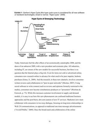 Exhibit 1: Gartner’s Hype Cycle (this hype cycle curve is considered for all new software
or hardware technologies, broad or narrow; “Hype Cycle,” 2008).




Today Americans feel the after effects of an economically catastrophic 2008, and the
dawn of an unknown 2009, with a new president and economic plan. All industries,
including IT, are unsure of the new models for successful business, but there is no
question that the Internet plays a big role. Even for items not sold or advertised online,
consumers now research online in advance for what used to be pure impulse, hedonic
purchases (Jones, S., 2009). And the research, in these new channels, involves consumer-
written reviews and collaboration in "peer-to-peer networks" (Mootee, 2007). Using
social software to write content (such as reviews and opinions formerly restricted to the
media), consumers now become simultaneous producers or "prosumers" (Wertime &
Fenwick, p. 73). While this increases customer involvement in supply and demand
models, it is easy to see how this new phenomenon can confound traditional business
approaches and the post-burst, dot-com caution of new IT services. Marketers now must
collaborate with consumers in two-way dialogue, focusing on long-term relationships in
Web 2.0 communications, as opposed to traditional one-time-message advertisements
(“Avoid Pitfalls,” 2009). Once the broad reach and collaboration of the online




                                             10
 
