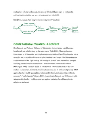 marketplace is better understood, it is conceivable that IT providers as well can be
quicker to conceptualize and serve new demand (see exhibit 2).

Exhibit 2: A value chain progressing toward green IT solutions




FUTURE POTENTIAL FOR GREEN I.T. SERVICES
Don Tapscott and Anthony Williams in Wikinomics forecast a new era of business
broad-reach and collaboration on the open source Web (2006). They see business
innovations, in all industries, working in an open approach and benefiting from the reach,
strategies and external involvement of agile giants such as Google, The Human Genome
Project and even IBM. Specifically, this strategy is termed “open innovation” (or open
sourcing), and focuses on collaboration – with customers, affiliates and vendors
(McGregor, 2009). This new model of collaboration achieves and caters to the new
markets of prosumers. Contrarily, traditional corporate and IT intellectual property R&D
approaches have highly guarded innovations and technological capabilities within the
company’s “walled garden” (Smarr, 2008). According to Tapscott and Williams, world,
science and technology problems now just need an invitation for publics online to
collaborate and solve.




                                            11
 