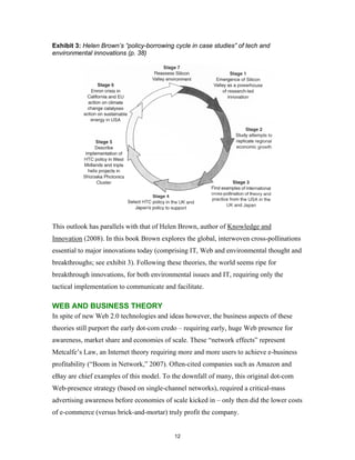 Exhibit 3: Helen Brown’s “policy-borrowing cycle in case studies” of tech and
environmental innovations (p. 38)




This outlook has parallels with that of Helen Brown, author of Knowledge and
Innovation (2008). In this book Brown explores the global, interwoven cross-pollinations
essential to major innovations today (comprising IT, Web and environmental thought and
breakthroughs; see exhibit 3). Following these theories, the world seems ripe for
breakthrough innovations, for both environmental issues and IT, requiring only the
tactical implementation to communicate and facilitate.

WEB AND BUSINESS THEORY
In spite of new Web 2.0 technologies and ideas however, the business aspects of these
theories still purport the early dot-com credo – requiring early, huge Web presence for
awareness, market share and economies of scale. These “network effects” represent
Metcalfe’s Law, an Internet theory requiring more and more users to achieve e-business
profitability (“Boom in Network,” 2007). Often-cited companies such as Amazon and
eBay are chief examples of this model. To the downfall of many, this original dot-com
Web-presence strategy (based on single-channel networks), required a critical-mass
advertising awareness before economies of scale kicked in – only then did the lower costs
of e-commerce (versus brick-and-mortar) truly profit the company.


                                            12
 