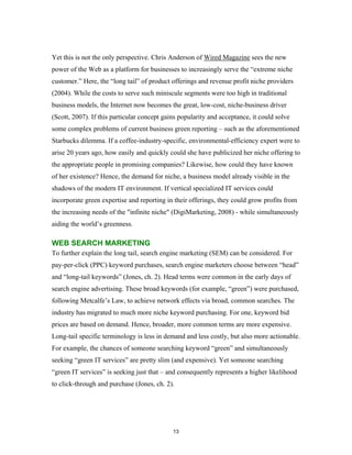 Yet this is not the only perspective. Chris Anderson of Wired Magazine sees the new
power of the Web as a platform for businesses to increasingly serve the “extreme niche
customer.” Here, the “long tail” of product offerings and revenue profit niche providers
(2004). While the costs to serve such miniscule segments were too high in traditional
business models, the Internet now becomes the great, low-cost, niche-business driver
(Scott, 2007). If this particular concept gains popularity and acceptance, it could solve
some complex problems of current business green reporting – such as the aforementioned
Starbucks dilemma. If a coffee-industry-specific, environmental-efficiency expert were to
arise 20 years ago, how easily and quickly could she have publicized her niche offering to
the appropriate people in promising companies? Likewise, how could they have known
of her existence? Hence, the demand for niche, a business model already visible in the
shadows of the modern IT environment. If vertical specialized IT services could
incorporate green expertise and reporting in their offerings, they could grow profits from
the increasing needs of the "infinite niche" (DigiMarketing, 2008) - while simultaneously
aiding the world’s greenness.

WEB SEARCH MARKETING
To further explain the long tail, search engine marketing (SEM) can be considered. For
pay-per-click (PPC) keyword purchases, search engine marketers choose between “head”
and “long-tail keywords” (Jones, ch. 2). Head terms were common in the early days of
search engine advertising. These broad keywords (for example, “green”) were purchased,
following Metcalfe’s Law, to achieve network effects via broad, common searches. The
industry has migrated to much more niche keyword purchasing. For one, keyword bid
prices are based on demand. Hence, broader, more common terms are more expensive.
Long-tail specific terminology is less in demand and less costly, but also more actionable.
For example, the chances of someone searching keyword “green” and simultaneously
seeking “green IT services” are pretty slim (and expensive). Yet someone searching
“green IT services” is seeking just that – and consequently represents a higher likelihood
to click-through and purchase (Jones, ch. 2).




                                             13
 