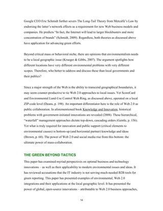 Google CEO Eric Schmidt further severs The Long-Tail Theory from Metcalfe’s Law by
endorsing the latter’s network effects as a requirement for new Web business models and
companies. He predicts “In fact, the Internet will lead to larger blockbusters and more
concentration of brands” (Schmidt, 2009). Regardless, both theories as discussed above
have application for advancing green efforts.


Beyond critical mass or behavioral niche, there are opinions that environmentalism needs
to be a local geographic issue (Krueger & Gibbs, 2007). The argument spotlights how
different locations have very different environmental problems with very different
scopes. Therefore, who better to address and discuss these than local governments and
their publics?


Since a major strength of the Web is the ability to transcend geographical boundaries, it
may seem counter-productive to tie Web 2.0 approaches to local issues. Yet ScoreCard
and Environmental Land-Use Control Web Ring, as discussed above, operated on a local
ZIP-code level (Deans, p. 198). An important differentiator here is the role of Web 2.0 as
public collaboration. In aforementioned book Knowledge and Innovation, historical
problems with government-initiated innovations are revealed (2008). These hierarchical,
“waterfall” management approaches dictate top-down, cascading orders (Gentle, p. 156).
Yet what is truly required for innovation and public support (critical elements to
environmental causes) is bottom-up (and horizontal partner) knowledge and ideas
(Brown, p. 68). The power of Web 2.0 and social media rise from this bottom: the
ultimate power of mass-collaboration.


THE GREEN BEYOND TACTICS
This paper has examined myriad perspectives on optimal business and technology
innovations – as well as their applicability to modern environmental issues and ideas. It
has reviewed accusations that the IT industry is not serving much-needed B2B tools for
green reporting. This paper has presented examples of environmental, Web 2.0
integrations and their applications at the local geographic level. It has presented the
power of global, open-source innovations – attributable to Web 2.0 business approaches,


                                             14
 