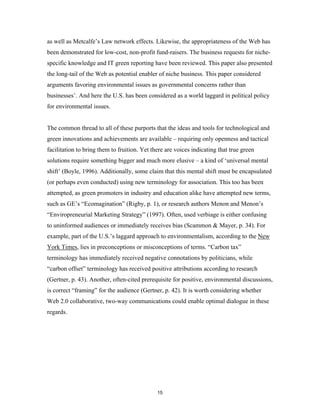 as well as Metcalfe’s Law network effects. Likewise, the appropriateness of the Web has
been demonstrated for low-cost, non-profit fund-raisers. The business requests for niche-
specific knowledge and IT green reporting have been reviewed. This paper also presented
the long-tail of the Web as potential enabler of niche business. This paper considered
arguments favoring environmental issues as governmental concerns rather than
businesses’. And here the U.S. has been considered as a world laggard in political policy
for environmental issues.


The common thread to all of these purports that the ideas and tools for technological and
green innovations and achievements are available – requiring only openness and tactical
facilitation to bring them to fruition. Yet there are voices indicating that true green
solutions require something bigger and much more elusive – a kind of ‘universal mental
shift’ (Boyle, 1996). Additionally, some claim that this mental shift must be encapsulated
(or perhaps even conducted) using new terminology for association. This too has been
attempted, as green promoters in industry and education alike have attempted new terms,
such as GE’s “Ecomagination” (Rigby, p. 1), or research authors Menon and Menon’s
“Enviropreneurial Marketing Strategy” (1997). Often, used verbiage is either confusing
to uninformed audiences or immediately receives bias (Scammon & Mayer, p. 34). For
example, part of the U.S.’s laggard approach to environmentalism, according to the New
York Times, lies in preconceptions or misconceptions of terms. “Carbon tax”
terminology has immediately received negative connotations by politicians, while
“carbon offset” terminology has received positive attributions according to research
(Gertner, p. 43). Another, often-cited prerequisite for positive, environmental discussions,
is correct “framing” for the audience (Gertner, p. 42). It is worth considering whether
Web 2.0 collaborative, two-way communications could enable optimal dialogue in these
regards.




                                              15
 