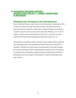 III. SECONDARY RESEARCH REPORT:
     CONTENT ANALYSIS OF I.T. “GREEN” ADVERTISING
     IN WEB MEDIA


  INTRODUCTION: RATIONALE FOR THIS RESEARCH
  Beyond traditional business models, and even without monetary reimbursement, Web
  2.0 tools have allowed for much successful consumer- and professional-driven
  innovation (take for example the “open-source” computer language Linux platform –
  available to anyone for free use and creation; Tapscott & Williams, p. 8). For the IT
  industry to advance green reporting software and services, a key factor to success
  could be Web 2.0 (and Web 3.0) approaches (Wertime & Fenwick, p. 13).


  This paper does not attempt to predict the future. It does attempt to better understand
  cross-pollinating issues of environmentalism, B2B software services and Web 2.0
  integration. Therefore, the content analysis research portion of this report examines
  the occurrence and nature of green Web promotions among the top 20 IT companies.
  IT companies’ proven familiarity with green-focused communications and Web 2.0
  technologies may reveal a degree of advancement in customer benefiting business
  green solutions.




                                           16
 