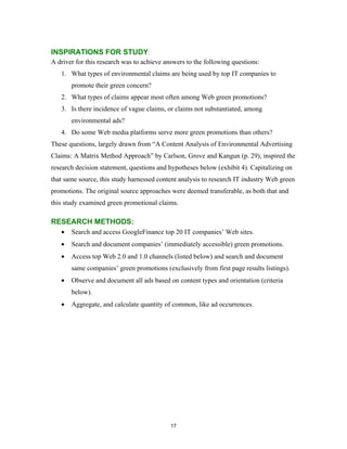 INSPIRATIONS FOR STUDY:
A driver for this research was to achieve answers to the following questions:
   1. What types of environmental claims are being used by top IT companies to
       promote their green concern?
   2. What types of claims appear most often among Web green promotions?
   3. Is there incidence of vague claims, or claims not substantiated, among
       environmental ads?
   4. Do some Web media platforms serve more green promotions than others?
These questions, largely drawn from “A Content Analysis of Environmental Advertising
Claims: A Matrix Method Approach” by Carlson, Grove and Kangun (p. 29), inspired the
research decision statement, questions and hypotheses below (exhibit 4). Capitalizing on
that same source, this study harnessed content analysis to research IT industry Web green
promotions. The original source approaches were deemed transferable, as both that and
this study examined green promotional claims.

RESEARCH METHODS:
   •   Search and access GoogleFinance top 20 IT companies’ Web sites.
   •   Search and document companies’ (immediately accessible) green promotions.
   •   Access top Web 2.0 and 1.0 channels (listed below) and search and document
       same companies’ green promotions (exclusively from first page results listings).
   •   Observe and document all ads based on content types and orientation (criteria
       below).
   •   Aggregate, and calculate quantity of common, like ad occurrences.




                                            17
 