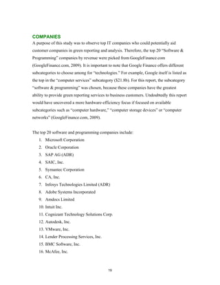 COMPANIES
A purpose of this study was to observe top IT companies who could potentially aid
customer companies in green reporting and analysis. Therefore, the top 20 “Software &
Programming” companies by revenue were picked from GoogleFinance.com
(GoogleFinance.com, 2009). It is important to note that Google Finance offers different
subcategories to choose among for “technologies.” For example, Google itself is listed as
the top in the “computer services” subcategory ($21.8b). For this report, the subcategory
“software & programming” was chosen, because these companies have the greatest
ability to provide green reporting services to business customers. Undoubtedly this report
would have uncovered a more hardware-efficiency focus if focused on available
subcategories such as “computer hardware,” “computer storage devices” or “computer
networks” (GoogleFinance.com, 2009).


The top 20 software and programming companies include:
   1. Microsoft Corporation
   2. Oracle Corporation
   3. SAP AG (ADR)
   4. SAIC, Inc.
   5. Symantec Corporation
   6. CA, Inc.
   7. Infosys Technologies Limited (ADR)
   8. Adobe Systems Incorporated
   9. Amdocs Limited
   10. Intuit Inc.
   11. Cognizant Technology Solutions Corp.
   12. Autodesk, Inc.
   13. VMware, Inc.
   14. Lender Processing Services, Inc.
   15. BMC Software, Inc.
   16. McAfee, Inc.



                                            19
 