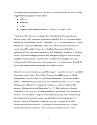 following words are sometimes associated with environmental issues, but were ruled too
vague to identify “greenness” in this study:
   •   efficiency
   •   renewable
   •   energy
   •   corporate social responsibility (CSR; “Union of Concerned,” 2005)


Typology used for this study was largely drawn from Carlson, Grove and Kangun.
Derived categories for green content orientations included, “Process Orientation, Image
Orientation, Environmental Fact and Combination” (p. 31). Another orientation, “Product
Orientation,” was dismissed from this study, since software products themselves are
mostly intangibles and don’t truly exist in the physical environment (aside from
packaging, which is used less currently due to Web downloads). Any claims in this study
focused on products were portioned into other appropriate categories. A final category
added for content orientation was “Customer Orientation,” for example representing
software products claiming to make customers greener, or to serve customer demands for
green reporting (see second research objective, exhibit 4, above).


In addition to content orientation, a second typology of concomitant categories was added
to represent content focus – derived from “Corporate Social Disclosures by Listed
Companies on Their Web Sites: An International Comparison,” by Williams and Pei
(1999). That report analyzed claims made involving “environmental,” as well as other
CSR categories. The report’s categories for “sentence… analysis” included: “(1)
monetary; (2) quantitative; and (3) narrative” (p. 397). That typology was deemed
transferable to this study, as it too studied companies’ green claims found published on
the Web. The content-focus categories were used concomitantly in this study to clarify
how found, green promotional claims were substantiated by their advertisers. The
departure from the Williams and Pei typology here was to combine the first two
categories (quantitative/monetary). This category collapse was conducted to better
facilitate the relatively small base, and to cleave numerical from narrative claims.




                                               21
 