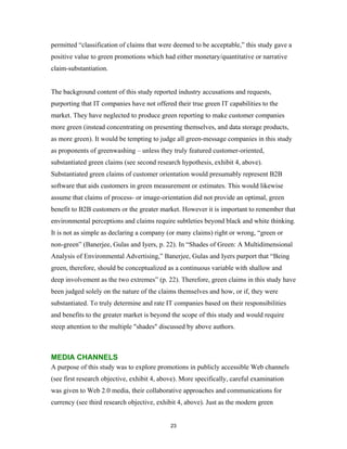 permitted “classification of claims that were deemed to be acceptable,” this study gave a
positive value to green promotions which had either monetary/quantitative or narrative
claim-substantiation.


The background content of this study reported industry accusations and requests,
purporting that IT companies have not offered their true green IT capabilities to the
market. They have neglected to produce green reporting to make customer companies
more green (instead concentrating on presenting themselves, and data storage products,
as more green). It would be tempting to judge all green-message companies in this study
as proponents of greenwashing – unless they truly featured customer-oriented,
substantiated green claims (see second research hypothesis, exhibit 4, above).
Substantiated green claims of customer orientation would presumably represent B2B
software that aids customers in green measurement or estimates. This would likewise
assume that claims of process- or image-orientation did not provide an optimal, green
benefit to B2B customers or the greater market. However it is important to remember that
environmental perceptions and claims require subtleties beyond black and white thinking.
It is not as simple as declaring a company (or many claims) right or wrong, “green or
non-green” (Banerjee, Gulas and Iyers, p. 22). In “Shades of Green: A Multidimensional
Analysis of Environmental Advertising,” Banerjee, Gulas and Iyers purport that “Being
green, therefore, should be conceptualized as a continuous variable with shallow and
deep involvement as the two extremes” (p. 22). Therefore, green claims in this study have
been judged solely on the nature of the claims themselves and how, or if, they were
substantiated. To truly determine and rate IT companies based on their responsibilities
and benefits to the greater market is beyond the scope of this study and would require
steep attention to the multiple "shades" discussed by above authors.



MEDIA CHANNELS
A purpose of this study was to explore promotions in publicly accessible Web channels
(see first research objective, exhibit 4, above). More specifically, careful examination
was given to Web 2.0 media, their collaborative approaches and communications for
currency (see third research objective, exhibit 4, above). Just as the modern green


                                             23
 