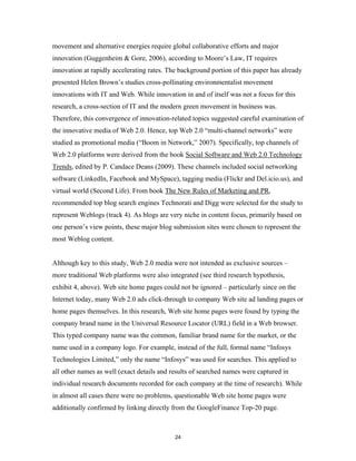 movement and alternative energies require global collaborative efforts and major
innovation (Guggenheim & Gore, 2006), according to Moore’s Law, IT requires
innovation at rapidly accelerating rates. The background portion of this paper has already
presented Helen Brown’s studies cross-pollinating environmentalist movement
innovations with IT and Web. While innovation in and of itself was not a focus for this
research, a cross-section of IT and the modern green movement in business was.
Therefore, this convergence of innovation-related topics suggested careful examination of
the innovative media of Web 2.0. Hence, top Web 2.0 “multi-channel networks” were
studied as promotional media (“Boom in Network,” 2007). Specifically, top channels of
Web 2.0 platforms were derived from the book Social Software and Web 2.0 Technology
Trends, edited by P. Candace Deans (2009). These channels included social networking
software (LinkedIn, Facebook and MySpace), tagging media (Flickr and Del.icio.us), and
virtual world (Second Life). From book The New Rules of Marketing and PR,
recommended top blog search engines Technorati and Digg were selected for the study to
represent Weblogs (track 4). As blogs are very niche in content focus, primarily based on
one person’s view points, these major blog submission sites were chosen to represent the
most Weblog content.


Although key to this study, Web 2.0 media were not intended as exclusive sources –
more traditional Web platforms were also integrated (see third research hypothesis,
exhibit 4, above). Web site home pages could not be ignored – particularly since on the
Internet today, many Web 2.0 ads click-through to company Web site ad landing pages or
home pages themselves. In this research, Web site home pages were found by typing the
company brand name in the Universal Resource Locator (URL) field in a Web browser.
This typed company name was the common, familiar brand name for the market, or the
name used in a company logo. For example, instead of the full, formal name “Infosys
Technologies Limited,” only the name “Infosys” was used for searches. This applied to
all other names as well (exact details and results of searched names were captured in
individual research documents recorded for each company at the time of research). While
in almost all cases there were no problems, questionable Web site home pages were
additionally confirmed by linking directly from the GoogleFinance Top-20 page.



                                            24
 