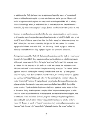In addition to the Web site home page as a common, bountiful source of promotional
claims, traditional search engine keyword searches could not be ignored. Most social
media incorporate search engines and contextually serve keyword PPC ads (a primary
focus of this study). Hence, it made sense also to study keyword ads served from the
traditional, top three search engines: Google, Yahoo! and Microsoft/MSN (Jones, ch. 11).


Searches in social media were conducted in the same way as searches in search engines.
In all cases the same (common) company brand names keyed into URL fields were keyed
into Web search fields on appropriate sites. If a choice was given between searching “the
Web” versus just a site search, searching the specific site was chosen. For example,
MySpace defaults to “search the Web.” For this study, “search MySpace” had to be
manually selected to receive only MySpace organic and sponsored list results.


An important channel for Web 2.0, the future of marketing, and this study is virtual world
Second Life. Second Life does require download and installation on a desktop computer
(although it interacts on the Web). To begin “searching” in Second Life, an avatar must
be created. For the purposes of this study, an avatar was created and teleported to the
“Orientation Island” to learn optimal company-searching strategies. The chosen, optimal
approach involved searching for company-owned islands from the Top 20 IT group.
Once “in-world,” from the Second Life “search” button, the company name was typed in
and searched for “place” (Deans, ch. VII). For the resulting listed company islands, the
avatar “teleported” (without flying) and stood where landed. For rules of this study, the
only permission for avatar forward progress occurred when Second Life directed the
avatar to move. That is, red directional arrow indicators appeared on the island, in front
of the avatar, listing proximity to the company island’s epicenter or reception location.
Once the avatar moved and arrived at the epicenter, the indicators would disappear, and
no additional avatar movement (forward progress, walking or flight) was permitted.
Keyboard right- and left-arrow buttons were permitted and used to turn the avatar’s
vision 360 degrees in search of “green” promotions. Any perceived communications were
“zoomed” (via Second Life “mouse look;” physically turning the mouse’s wheel) to



                                             25
 