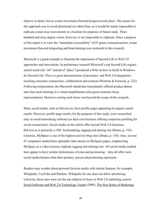 observe in detail, but no avatar movement (forward progress) took place. The reason for
this approach was to avoid directional (or other) bias, as it would be nearly impossible to
replicate avatar exact movements in a location for purposes of future study. Three
hundred and sixty degree vision, however, is not impossible to replicate. Since a purpose
of this report is to view the “immediate accessibility” of IT green communications, avatar
movement (beyond teleporting and head-turning) was restricted in this research.


Microsoft is a good example to illustrate the importance of Second Life to Web 2.0
approaches and innovations. In preliminary research Microsoft’s top Second Life organic
search result (for “all” instead of “place”) produced a Wiki on how to build in Windows
for Second Life. This is a great demonstration of prosumer- and Web 2.0-integration –
touching consumer connections, collaboration and creation (Wertime & Fenwick, p. 222).
Following teleportation, the Microsoft island also immediately offered product demos
and class-style learning in a virtual amphitheater (also good customer focus
representation). However scoring such items was beyond the scope of this research.


Many social media, such as Del.icio.us, have profile pages appearing in organic search
results. However, profile page results, for the purposes of this study, were researched
only in social networking software (as their core business offering comprises profiling for
social connections). Social media on the whole offer myriad Web 2.0 functions.
Del.icio.us is primarily a URL bookmarking, tagging and sharing site (Deans, p. 193).
Likewise, MySpace is one of the highest-activity blog sites (Deans, p. 154). Also, several
IT companies studied here uploaded video demos to MySpace pages, emphasizing
MySpace as a video resource (upload, tagging and sharing) site. All social media studied
here appear to have similar dichotomies of roles and positioning – they all offer more
social media features than their primary, perceived positioning represents.


Readers may wonder about personal favorite media with similar features, for example,
Wikipedia, YouTube and Pandora. Wikipedia for one does not allow advertising.
Likewise, these sites were not the top subjects of focus in Web 2.0 marketing sources
Social Software and Web 2.0 Technology Trends (2009), The New Rules of Marketing



                                             26
 
