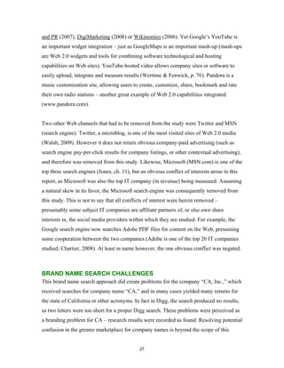 and PR (2007), DigiMarketing (2008) or Wikinomics (2006). Yet Google’s YouTube is
an important widget integration – just as GoogleMaps is an important mash-up (mash-ups
are Web 2.0 widgets and tools for combining software technological and hosting
capabilities on Web sites). YouTube-hosted video allows company sites or software to
easily upload, integrate and measure results (Wertime & Fenwick, p. 76). Pandora is a
music customization site, allowing users to create, customize, share, bookmark and rate
their own radio stations – another great example of Web 2.0 capabilities integrated
(www.pandora.com).


Two other Web channels that had to be removed from the study were Twitter and MSN
(search engine). Twitter, a microblog, is one of the most visited sites of Web 2.0 media
(Walsh, 2009). However it does not return obvious company-paid advertising (such as
search engine pay-per-click results for company listings, or other contextual advertising),
and therefore was removed from this study. Likewise, Microsoft (MSN.com) is one of the
top three search engines (Jones, ch. 11), but an obvious conflict of interests arose in this
report, as Microsoft was also the top IT company (in revenue) being measured. Assuming
a natural skew in its favor, the Microsoft search engine was consequently removed from
this study. This is not to say that all conflicts of interest were herein removed –
presumably some subject IT companies are affiliate partners of, or else own share
interests in, the social media providers within which they are studied. For example, the
Google search engine now searches Adobe PDF files for content on the Web, presuming
some cooperation between the two companies (Adobe is one of the top 20 IT companies
studied; Chartier, 2008). At least in name however, the one obvious conflict was negated.



BRAND NAME SEARCH CHALLENGES
This brand name search approach did create problems for the company “CA, Inc.,” which
received searches for company name “CA,” and in many cases yielded many returns for
the state of California or other acronyms. In fact in Digg, the search produced no results,
as two letters were too short for a proper Digg search. These problems were perceived as
a branding problem for CA – research results were recorded as found. Resolving potential
confusion in the greater marketplace for company names is beyond the scope of this


                                              27
 