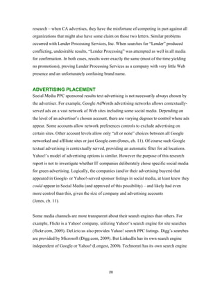 research – when CA advertises, they have the misfortune of competing in part against all
organizations that might also have some claim on those two letters. Similar problems
occurred with Lender Processing Services, Inc. When searches for “Lender” produced
conflicting, undesirable results, “Lender Processing” was attempted as well in all media
for confirmation. In both cases, results were exactly the same (most of the time yielding
no promotions), proving Lender Processing Services as a company with very little Web
presence and an unfortunately confusing brand name.


ADVERTISING PLACEMENT
Social Media PPC sponsored results text advertising is not necessarily always chosen by
the advertiser. For example, Google AdWords advertising networks allows contextually-
served ads on a vast network of Web sites including some social media. Depending on
the level of an advertiser’s chosen account, there are varying degrees to control where ads
appear. Some accounts allow network preferences controls to exclude advertising on
certain sites. Other account levels allow only “all or none” choices between all Google
networked and affiliate sites or just Google.com (Jones, ch. 11). Of course such Google
textual advertising is contextually served, providing an automatic filter for ad locations.
Yahoo!’s model of advertising options is similar. However the purpose of this research
report is not to investigate whether IT companies deliberately chose specific social media
for green advertising. Logically, the companies (and/or their advertising buyers) that
appeared in Google- or Yahoo!-served sponsor listings in social media, at least knew they
could appear in Social Media (and approved of this possibility) – and likely had even
more control than this, given the size of company and advertising accounts
(Jones, ch. 11).


Some media channels are more transparent about their search engines than others. For
example, Flickr is a Yahoo! company, utilizing Yahoo!’s search engine for site searches
(flickr.com, 2009). Del.icio.us also provides Yahoo! search PPC listings. Digg’s searches
are provided by Microsoft (Digg.com, 2009). But LinkedIn has its own search engine
independent of Google or Yahoo! (Longest, 2009). Technorati has its own search engine




                                             28
 