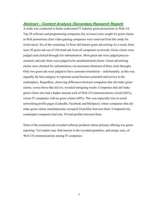 Abstract – Content Analysis (Secondary Research Report)
A study was conducted to better understand IT industry green promotions in Web 2.0.
Top 20 software and programming companies (by revenue) were sought for green claims
in Web promotions (four video-gaming companies were removed from this study for
irrelevance). Six of the remaining 16 firms did feature green advertising As a result, there
were 20 green ads out of 184 (total ads from all companies reviewed). Green claims were
judged (and clicked-through) for substantiation. Most green ads were judged process-
oriented, and only three were judged to be unsubstantiated claims. Green advertising
claims were checked for substantiation via maximum allotment of three click-throughs.
Only two green ads were judged to have customer-orientation – unfortunately, as this was
arguably the best category to represent actual business potential and service to the
marketplace. Regardless, observing differences between companies that did make green
claims, versus those that did not, revealed intriguing results. Companies that did make
green claims also had a higher amount each of Web 2.0 communications overall (66%),
versus IT companies with no green claims (60%). This was especially true in social
networking profile pages (LinkedIn, Facebook and MySpace), where companies that did
make green claims simultaneously occupied 24 profiles between them. Comparatively,
counterpart companies had only 10 total profiles between them.


None of the examined ads revealed software products whose primary offering was green
reporting. Yet readers may find interest in the revealed quantities, and unique uses, of
Web 2.0 communications among IT companies.




                                             2
 