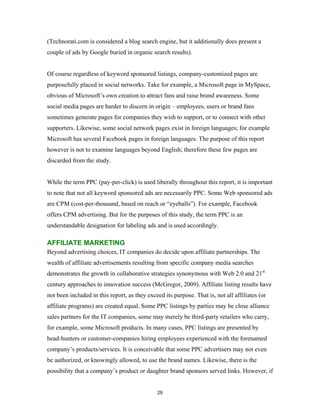 (Technorati.com is considered a blog search engine, but it additionally does present a
couple of ads by Google buried in organic search results).


Of course regardless of keyword sponsored listings, company-customized pages are
purposefully placed in social networks. Take for example, a Microsoft page in MySpace,
obvious of Microsoft’s own creation to attract fans and raise brand awareness. Some
social media pages are harder to discern in origin – employees, users or brand fans
sometimes generate pages for companies they wish to support, or to connect with other
supporters. Likewise, some social network pages exist in foreign languages; for example
Microsoft has several Facebook pages in foreign languages. The purpose of this report
however is not to examine languages beyond English; therefore these few pages are
discarded from the study.


While the term PPC (pay-per-click) is used liberally throughout this report, it is important
to note that not all keyword sponsored ads are necessarily PPC. Some Web sponsored ads
are CPM (cost-per-thousand, based on reach or “eyeballs”). For example, Facebook
offers CPM advertising. But for the purposes of this study, the term PPC is an
understandable designation for labeling ads and is used accordingly.

AFFILIATE MARKETING
Beyond advertising choices, IT companies do decide upon affiliate partnerships. The
wealth of affiliate advertisements resulting from specific company media searches
demonstrates the growth in collaborative strategies synonymous with Web 2.0 and 21st
century approaches to innovation success (McGregor, 2009). Affiliate listing results have
not been included in this report, as they exceed its purpose. That is, not all affiliates (or
affiliate programs) are created equal. Some PPC listings by parties may be close alliance
sales partners for the IT companies, some may merely be third-party retailers who carry,
for example, some Microsoft products. In many cases, PPC listings are presented by
head-hunters or customer-companies hiring employees experienced with the forenamed
company’s products/services. It is conceivable that some PPC advertisers may not even
be authorized, or knowingly allowed, to use the brand names. Likewise, there is the
possibility that a company’s product or daughter brand sponsors served links. However, if


                                              29
 