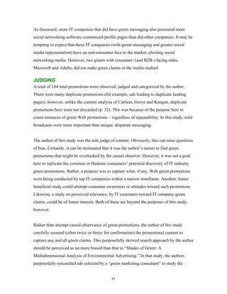 As discussed, more IT companies that did have green messaging also presented more
social networking software customized-profile pages than did other companies. It may be
tempting to expect that these IT companies (with green-messaging and greater social
media representation) have an end-consumer face to the market, eliciting social
networking media. However, two giants with consumer- (and B2B-) facing sides,
Microsoft and Adobe, did not make green claims in the media studied.

JUDGING
A total of 184 total promotions were observed, judged and categorized by the author.
There were many duplicate promotions (for example, ads leading to duplicate landing
pages); however, unlike the content analysis of Carlson, Grove and Kangun, duplicate
promotions here were not discarded (p. 32). This was because of the purpose here to
count instances of green Web promotions – regardless of repeatability. In this study, total
broadcasts were more important than unique, disparate messaging.


The author of this study was the sole judge of content. Obviously, this can raise questions
of bias. Certainly, it can be insinuated that it was the author’s nature to find green
promotions that might be overlooked by the casual observer. However, it was not a goal
here to replicate the common or Hedonic consumers’ potential discovery of IT industry
green promotions. Rather, a purpose was to capture what, if any, Web green promotions
were being conducted by top IT companies within a narrow timeframe. Another, future
beneficial study could attempt consumer awareness or attitudes toward such promotions.
Likewise, a study on perceived relevance, by IT customers toward IT company green
claims, could be of future interest. Both of these are beyond the purposes of this study,
however.


Rather than attempt causal observance of green promotions, the author of this study
carefully scoured (often twice or thrice for confirmation) the promotional content to
capture any and all green claims. This purposefully skewed search approach by the author
should be perceived as no more biased than that in “Shades of Green: A
Multidimensional Analysis of Environmental Advertising.” In that study, the authors
purposefully researched ads selected by a “green marketing consultant” to study the


                                              31
 