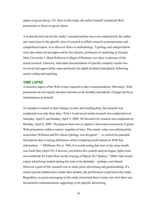 nature of green ads (p. 23). Here in this study, the author himself scrutinized Web
promotions to discover green claims.


A (reduced) trial run for this study’s research portion was even conducted by the author
one week prior to the specific time of research to affirm research systematization and
comprehensiveness, or to discover flaws in methodology. Typology and categorization
were also observed and approved by two doctors, professors of marketing at Georgia
State University J. Mack Robinson College of Business, two days in advance of the
actual research. Likewise, individual documentation of specific company results was
reviewed and approved by same professors for depth of detail immediately following
actual coding and reporting.

TIME LAPSE
A sensitive aspect of the Web is time required to alter communications. Obviously, Web
promotions do not require advance insertion as do monthly periodicals. Change can be as
instantaneous as desired.


To attempt to control at least changes in time and resulting bias, the research was
conducted over only three days. Web 1.0 and social media research was conducted over
Saturday, April 4, and Sunday, April 5, 2009. All Second Life research was conducted on
Monday, April 6, 2009. The purpose here was to capture a horizontal assessment of green
Web promotions within a narrow snapshot of time. This timely value was referenced by
researchers Williams and Pei whose typology was designed “…to control for potential
fluctuations due to timing differences when comparing results based on Web Site
information…” (Williams, Pei, p. 396). It is worth noting that later in the same month
was Earth Day (April 22). Likewise, just before this content analysis began, lights went
out worldwide for Earth Hour on the evening of March 28 (“Sydney,” 2009). One would
expect advertising studied during this time to be abundant – perhaps even biased.
However a goal of this research was to study green advertising and greenwashing. If a
certain period yielded more results than another, the proliferation could boost this study.
Regardless, no green messaging in this study mentioned these events, nor were there any
inconsistent communications suggesting event-specific advertising.


                                             32
 