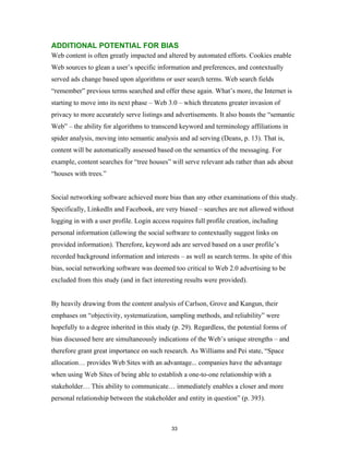 ADDITIONAL POTENTIAL FOR BIAS
Web content is often greatly impacted and altered by automated efforts. Cookies enable
Web sources to glean a user’s specific information and preferences, and contextually
served ads change based upon algorithms or user search terms. Web search fields
“remember” previous terms searched and offer these again. What’s more, the Internet is
starting to move into its next phase – Web 3.0 – which threatens greater invasion of
privacy to more accurately serve listings and advertisements. It also boasts the “semantic
Web” – the ability for algorithms to transcend keyword and terminology affiliations in
spider analysis, moving into semantic analysis and ad serving (Deans, p. 13). That is,
content will be automatically assessed based on the semantics of the messaging. For
example, content searches for “tree houses” will serve relevant ads rather than ads about
“houses with trees.”


Social networking software achieved more bias than any other examinations of this study.
Specifically, LinkedIn and Facebook, are very biased – searches are not allowed without
logging in with a user profile. Login access requires full profile creation, including
personal information (allowing the social software to contextually suggest links on
provided information). Therefore, keyword ads are served based on a user profile’s
recorded background information and interests – as well as search terms. In spite of this
bias, social networking software was deemed too critical to Web 2.0 advertising to be
excluded from this study (and in fact interesting results were provided).


By heavily drawing from the content analysis of Carlson, Grove and Kangun, their
emphases on “objectivity, systematization, sampling methods, and reliability” were
hopefully to a degree inherited in this study (p. 29). Regardless, the potential forms of
bias discussed here are simultaneously indications of the Web’s unique strengths – and
therefore grant great importance on such research. As Williams and Pei state, “Space
allocation… provides Web Sites with an advantage... companies have the advantage
when using Web Sites of being able to establish a one-to-one relationship with a
stakeholder… This ability to communicate… immediately enables a closer and more
personal relationship between the stakeholder and entity in question” (p. 393).



                                             33
 