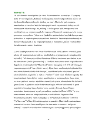 RESULTS:
16 total disparate investigations (or visual fields to examine) occurred per IT company
(total 256 investigations), but many more disparate promotional possibilities existed (in
the form of total potential results listed on one page). That is, for each company,
examinations occurred on Web site home pages, search engine results listings, social
media search results listings, etc., totaling 16 investigations each. One positive find
resulting from one company search, for purposes of this report, was considered to be one
promotion, or one claim. Claims were checked for substantiation, but click-throughs were
not counted as disparate promotions or claims themselves. These were viewed merely as
the support documents to the original promotion or claim (hence, results counts did not
include separate, support iterations).


A total of 184 promotions were observed and recorded. 10.9% of these contained green
claims (20 green promotions total; see exhibits below, or comprehensive spreadsheet in
appendix). Only three green claims (from three different companies) were judged to not
be substantiated (hence “greenwashing”). This result was contrary to the original research
hypothesis predicting that the “Majority of ‘Green’ messaging, in IT Web advertising, is
vague or unsupported” (see exhibit 4 above). These three, unsubstantiated claims (within
maximum allotment of two click-throughs), coincidentally also all achieved “process”
claim-orientation judgments, as well as a “narrative” claim-focus. It follows logically that
unsubstantiated claims did not project quantification or monetary claims focus, since
accurate, pertinent numbers would have theoretically proved substantiation for the initial
green claims. Regardless, results were virtually equal between total number of green
quantitative/monetary-focused claims versus narrative-focused claims. Process
orientations also dominated overall green-claims results with 12 (out of 20). The next
most-common result was image-orientation, which achieved six green claims.
Unfortunately only two claims were judged to be “customer orientation” (both from
VMWare; see VMWare Web site promotion in appendix). Theoretically, substantiated,
customer-orientation claims would prove the most value to customers and greater
industry. This result was consistent with the original research hypothesis predicting that




                                             34
 