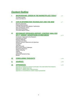 Content Outline
I.     BACKGROUND: GREEN IN THE MARKETPLACE TODAY                                       p. 4
       The State of Green
       Green and Web 2.0

II.    CSR IN INFORMATION TECHNOLOGY AND THE WEB                                        p. 7
       Reporting Standards
       Cautious Advancement
       FUTURE Potential FOR GREEN IT SERVICES
       Web and Business Theory
       Web Search Marketing
       The Green Beyond Tactics

III.   SECONDARY RESEARCH REPORT: CONTENT ANALYSIS
       OF IT “GREEN” ADVERTISING IN WEB MEDIA                                           p. 16
       Introduction: Rationale for this Research
       Inspirations for Study
       Research Methods
       Inspirations for Study
       Research decision statements and objectives
       Companies
       Typology
       Media Channels
       Brand Name Search Challenges
       Advertising Placement
       Affiliate marketing
       Judging
       Time Lapse
       Additional Potential for Bias
       Results

IV.    CONCLUDING THOUGHTS                                                              p. 38


V.     SOURCES                                                                          p. 39


VI.    APPENDICES                                                                       p. 43
       Appendix A: Preliminary research (conducted in the week before final research)
       Appendix B: T-Mobile green ad
       Appendix C: VMWare green Web promotion
       Appendix D: Comprehensive content analysis spreadsheet




                                                  3
 