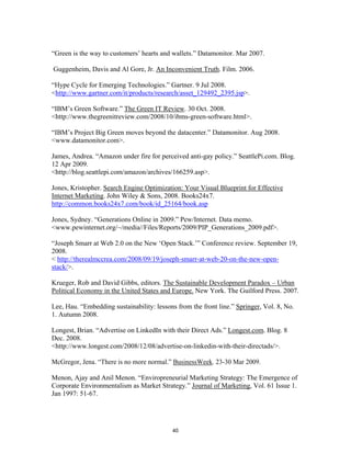 “Green is the way to customers’ hearts and wallets.” Datamonitor. Mar 2007.

Guggenheim, Davis and Al Gore, Jr. An Inconvenient Truth. Film. 2006.

“Hype Cycle for Emerging Technologies.” Gartner. 9 Jul 2008.
<http://www.gartner.com/it/products/research/asset_129492_2395.jsp>.

“IBM’s Green Software.” The Green IT Review. 30 Oct. 2008.
<http://www.thegreenitreview.com/2008/10/ibms-green-software.html>.

“IBM’s Project Big Green moves beyond the datacenter.” Datamonitor. Aug 2008.
<www.datamonitor.com>.

James, Andrea. “Amazon under fire for perceived anti-gay policy.” SeattlePi.com. Blog.
12 Apr 2009.
<http://blog.seattlepi.com/amazon/archives/166259.asp>.

Jones, Kristopher. Search Engine Optimization: Your Visual Blueprint for Effective
Internet Marketing. John Wiley & Sons, 2008. Books24x7.
http://common.books24x7.com/book/id_25164/book.asp

Jones, Sydney. “Generations Online in 2009.” Pew/Internet. Data memo.
<www.pewinternet.org/~/media//Files/Reports/2009/PIP_Generations_2009.pdf>.

“Joseph Smarr at Web 2.0 on the New ‘Open Stack.’” Conference review. September 19,
2008.
< http://therealmccrea.com/2008/09/19/joseph-smarr-at-web-20-on-the-new-open-
stack/>.

Krueger, Rob and David Gibbs, editors. The Sustainable Development Paradox – Urban
Political Economy in the United States and Europe. New York. The Guilford Press. 2007.

Lee, Hau. “Embedding sustainability: lessons from the front line.” Springer, Vol. 8, No.
1. Autumn 2008.

Longest, Brian. “Advertise on LinkedIn with their Direct Ads.” Longest.com. Blog. 8
Dec. 2008.
<http://www.longest.com/2008/12/08/advertise-on-linkedin-with-their-directads/>.

McGregor, Jena. “There is no more normal.” BusinessWeek. 23-30 Mar 2009.

Menon, Ajay and Anil Menon. “Enviropreneurial Marketing Strategy: The Emergence of
Corporate Environmentalism as Market Strategy.” Journal of Marketing, Vol. 61 Issue 1.
Jan 1997: 51-67.




                                           40
 